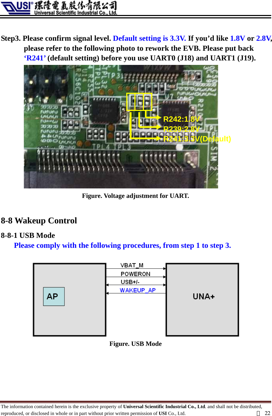   Step3. Please confirm signal level. Default setting is 3.3V. If you’d like 1.8V or 2.8V, please refer to the following photo to rework the EVB. Please put back ‘R241’ (default setting) before you use UART0 (J18) and UART1 (J19). R242:1.8V R239:2.8V R241:3.3V(Default)   Figure. Voltage adjustment for UART.  8-8 Wakeup Control 8-8-1 USB Mode Please comply with the following procedures, from step 1 to step 3.   Figure. USB Mode     The information contained herein is the exclusive property of Universal Scientific Industrial Co., Ltd. and shall not be distributed, reproduced, or disclosed in whole or in part without prior written permission of USI Co., Ltd.  頁22 