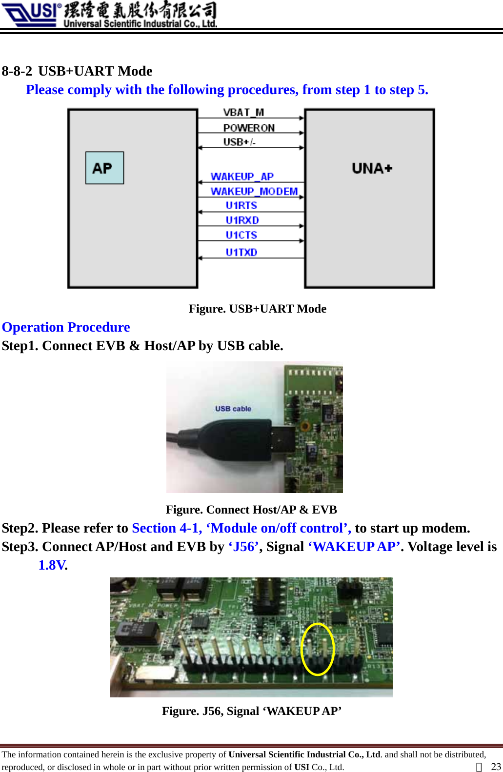   8-8-2 USB+UART Mode Please comply with the following procedures, from step 1 to step 5.    Figure. USB+UART Mode Operation Procedure Step1. Connect EVB &amp; Host/AP by USB cable.  Figure. Connect Host/AP &amp; EVB Step2. Please refer to Section 4-1, ‘Module on/off control’, to start up modem.   Step3. Connect AP/Host and EVB by ‘J56’, Signal ‘WAKEUP AP’. Voltage level is 1.8V.  Figure. J56, Signal ‘WAKEUP AP’   The information contained herein is the exclusive property of Universal Scientific Industrial Co., Ltd. and shall not be distributed, reproduced, or disclosed in whole or in part without prior written permission of USI Co., Ltd.  頁23 