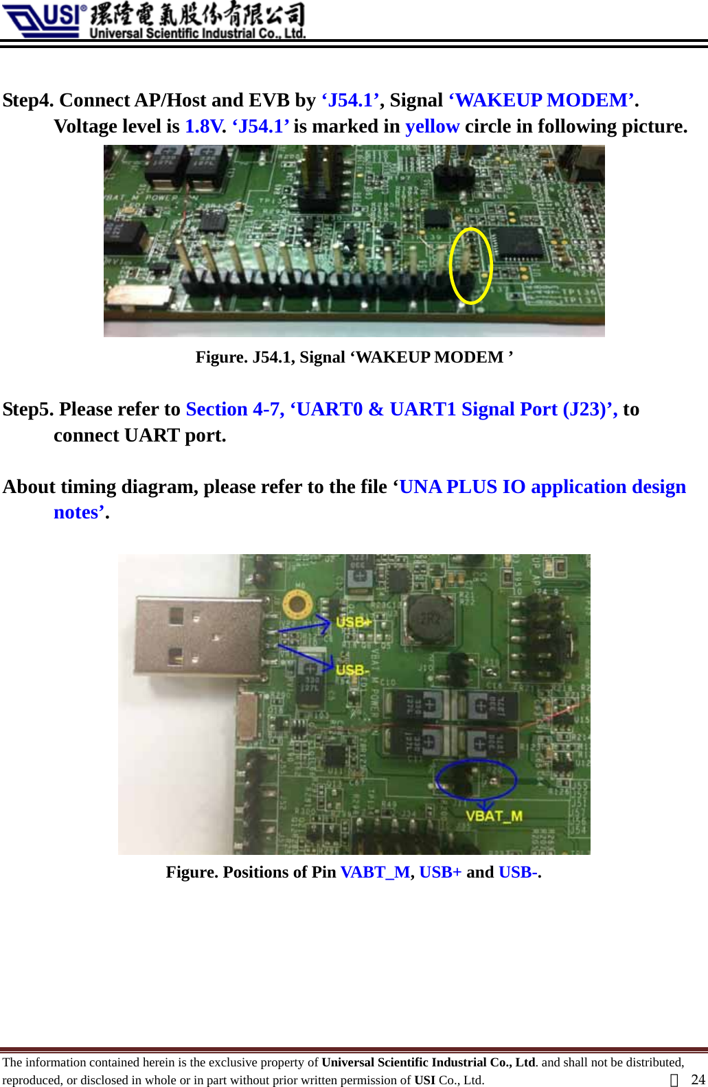   Step4. Connect AP/Host and EVB by ‘J54.1’, Signal ‘WAKEUP MODEM’. Voltage level is 1.8V. ‘J54.1’ is marked in yellow circle in following picture.  Figure. J54.1, Signal ‘WAKEUP MODEM ’    Step5. Please refer to Section 4-7, ‘UART0 &amp; UART1 Signal Port (J23)’, to connect UART port.  About timing diagram, please refer to the file ‘UNA PLUS IO application design notes’.   Figure. Positions of Pin VABT_M, USB+ and USB-.   The information contained herein is the exclusive property of Universal Scientific Industrial Co., Ltd. and shall not be distributed, reproduced, or disclosed in whole or in part without prior written permission of USI Co., Ltd.  頁24 