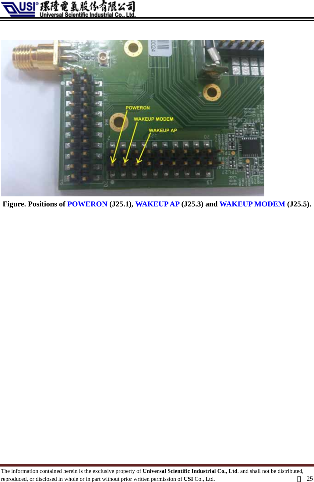    Figure. Positions of POWERON (J25.1), WAKEUP AP (J25.3) and WAKEUP MODEM (J25.5).  The information contained herein is the exclusive property of Universal Scientific Industrial Co., Ltd. and shall not be distributed, reproduced, or disclosed in whole or in part without prior written permission of USI Co., Ltd.  頁25 