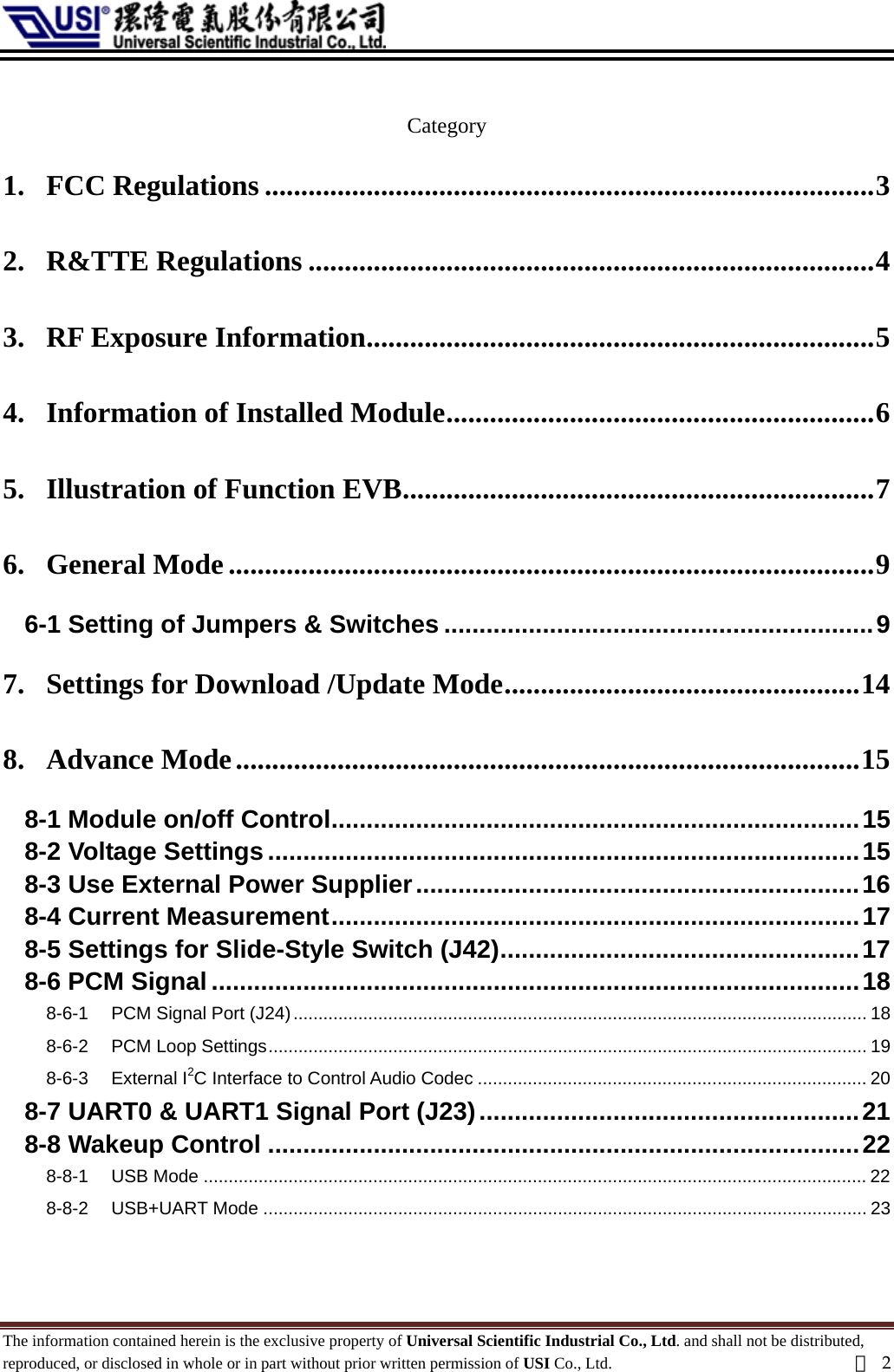   Category 1. FCC Regulations ....................................................................................3 2. R&amp;TTE Regulations ..............................................................................4 3. RF Exposure Information......................................................................5 4. Information of Installed Module...........................................................6 5. Illustration of Function EVB.................................................................7 6. General Mode.........................................................................................9 6-1 Setting of Jumpers &amp; Switches .............................................................9 7. Settings for Download /Update Mode.................................................14 8. Advance Mode......................................................................................15 8-1 Module on/off Control...........................................................................15 8-2 Voltage Settings....................................................................................15 8-3 Use External Power Supplier...............................................................16 8-4 Current Measurement...........................................................................17 8-5 Settings for Slide-Style Switch (J42)...................................................17 8-6 PCM Signal ............................................................................................18 8-6-1 PCM Signal Port (J24)................................................................................................................... 18 8-6-2 PCM Loop Settings........................................................................................................................ 19 8-6-3 External I2C Interface to Control Audio Codec .............................................................................. 20 8-7 UART0 &amp; UART1 Signal Port (J23)......................................................21 8-8 Wakeup Control ....................................................................................22 8-8-1 USB Mode ..................................................................................................................................... 22 8-8-2 USB+UART Mode ......................................................................................................................... 23 The information contained herein is the exclusive property of Universal Scientific Industrial Co., Ltd. and shall not be distributed, reproduced, or disclosed in whole or in part without prior written permission of USI Co., Ltd.  頁2 