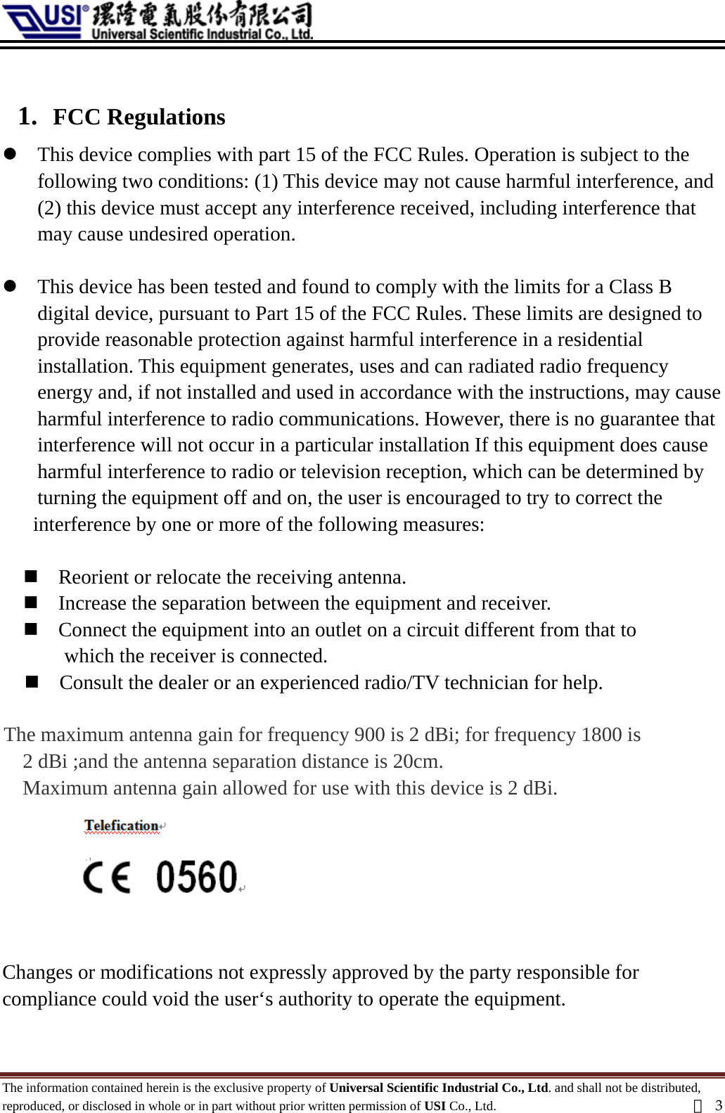   1. FCC Regulations z This device complies with part 15 of the FCC Rules. Operation is subject to the following two conditions: (1) This device may not cause harmful interference, and (2) this device must accept any interference received, including interference that may cause undesired operation.  z This device has been tested and found to comply with the limits for a Class B   digital device, pursuant to Part 15 of the FCC Rules. These limits are designed to provide reasonable protection against harmful interference in a residential installation. This equipment generates, uses and can radiated radio frequency   energy and, if not installed and used in accordance with the instructions, may cause harmful interference to radio communications. However, there is no guarantee that   interference will not occur in a particular installation If this equipment does cause harmful interference to radio or television reception, which can be determined by   turning the equipment off and on, the user is encouraged to try to correct the   interference by one or more of the following measures:   Reorient or relocate the receiving antenna.  Increase the separation between the equipment and receiver.  Connect the equipment into an outlet on a circuit different from that to   which the receiver is connected.  Consult the dealer or an experienced radio/TV technician for help.  The maximum antenna gain for frequency 900 is 2 dBi; for frequency 1800 is   2 dBi ;and the antenna separation distance is 20cm. Maximum antenna gain allowed for use with this device is 2 dBi.           Changes or modifications not expressly approved by the party responsible for compliance could void the user‘s authority to operate the equipment.  The information contained herein is the exclusive property of Universal Scientific Industrial Co., Ltd. and shall not be distributed, reproduced, or disclosed in whole or in part without prior written permission of USI Co., Ltd.  頁3 