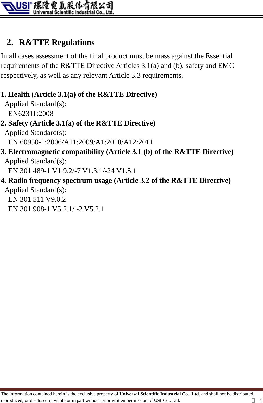   2. R&amp;TTE Regulations In all cases assessment of the final product must be mass against the Essential   requirements of the R&amp;TTE Directive Articles 3.1(a) and (b), safety and EMC   respectively, as well as any relevant Article 3.3 requirements.  1. Health (Article 3.1(a) of the R&amp;TTE Directive)   Applied Standard(s):                   EN62311:2008  2. Safety (Article 3.1(a) of the R&amp;TTE Directive)   Applied Standard(s):             EN 60950-1:2006/A11:2009/A1:2010/A12:2011   3. Electromagnetic compatibility (Article 3.1 (b) of the R&amp;TTE Directive)   Applied Standard(s):             EN 301 489-1 V1.9.2/-7 V1.3.1/-24 V1.5.1   4. Radio frequency spectrum usage (Article 3.2 of the R&amp;TTE Directive)   Applied Standard(s):    EN 301 511 V9.0.2       EN 301 908-1 V5.2.1/ -2 V5.2.1                  The information contained herein is the exclusive property of Universal Scientific Industrial Co., Ltd. and shall not be distributed, reproduced, or disclosed in whole or in part without prior written permission of USI Co., Ltd.  頁4 