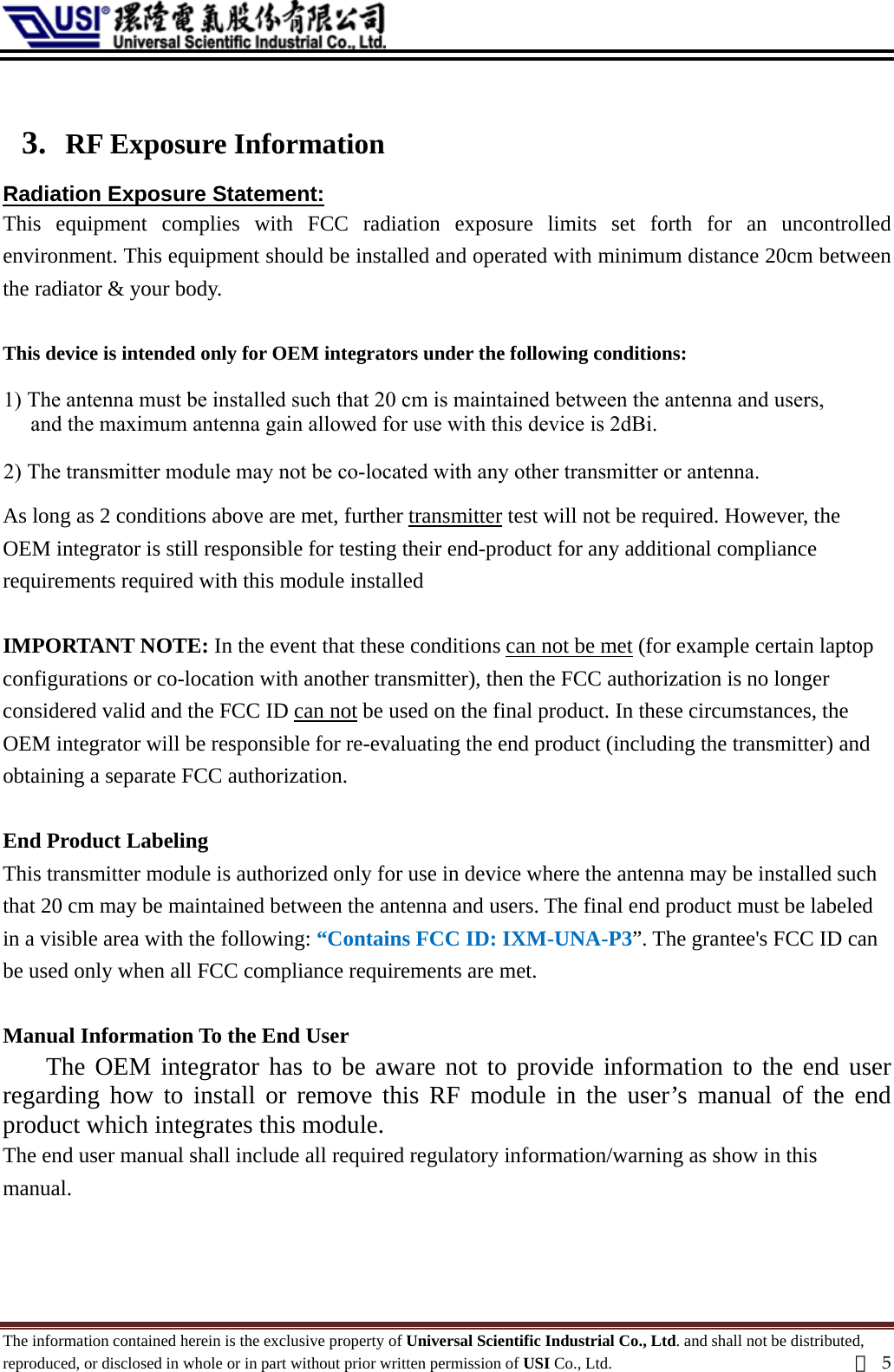   3. RF Exposure Information Radiation Exposure Statement: This equipment complies with FCC radiation exposure limits set forth for an uncontrolled environment. This equipment should be installed and operated with minimum distance 20cm between the radiator &amp; your body.  This device is intended only for OEM integrators under the following conditions:  1) The antenna must be installed such that 20 cm is maintained between the antenna and users 2) The transmitter module may not be co-located with any other transmitter or antenna.    As long as 2 conditions above are met, further transmitter test will not be required. However, the OEM integrator is still responsible for testing their end-product for any additional compliance requirements required with this module installed  IMPORTANT NOTE: In the event that these conditions can not be met (for example certain laptop configurations or co-location with another transmitter), then the FCC authorization is no longer considered valid and the FCC ID can not be used on the final product. In these circumstances, the OEM integrator will be responsible for re-evaluating the end product (including the transmitter) and obtaining a separate FCC authorization.  End Product Labeling This transmitter module is authorized only for use in device where the antenna may be installed such that 20 cm may be maintained between the antenna and users. The final end product must be labeled in a visible area with the following: “Contains FCC ID: IXM-UNA-P3”. The grantee&apos;s FCC ID can be used only when all FCC compliance requirements are met.  Manual Information To the End User The OEM integrator has to be aware not to provide information to the end user regarding how to install or remove this RF module in the user’s manual of the end product which integrates this module. The end user manual shall include all required regulatory information/warning as show in this manual.  The information contained herein is the exclusive property of Universal Scientific Industrial Co., Ltd. and shall not be distributed, reproduced, or disclosed in whole or in part without prior written permission of USI Co., Ltd.  頁5 1) The antenna must be installed such that 20 cm is maintained between the antenna and users,      and the maximum antenna gain allowed for use with this device is 2dBi.2) The transmitter module may not be co-located with any other transmitter or antenna. 
