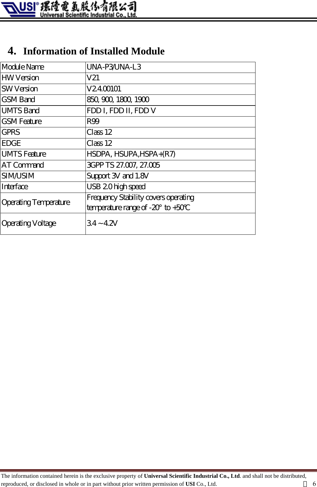   4. Information of Installed Module Module Name    UNA-P3/UNA-L3 HW Version    V21 SW Version    V2.4.00101 GSM Band    850, 900, 1800, 1900 UMTS Band    FDD I, FDD II, FDD V GSM Feature    R99   GPRS    Class 12   EDGE    Class 12   UMTS Feature    HSDPA, HSUPA,HSPA+(R7)   AT Command    3GPP TS 27.007, 27.005   SIM/USIM    Support 3V and 1.8V   Interface    USB 2.0 high speed   Operating Temperature    Frequency Stability covers operating temperature range of -20°  to +50°C   Operating Voltage    3.4 ~ 4.2V   The information contained herein is the exclusive property of Universal Scientific Industrial Co., Ltd. and shall not be distributed, reproduced, or disclosed in whole or in part without prior written permission of USI Co., Ltd.  頁6 