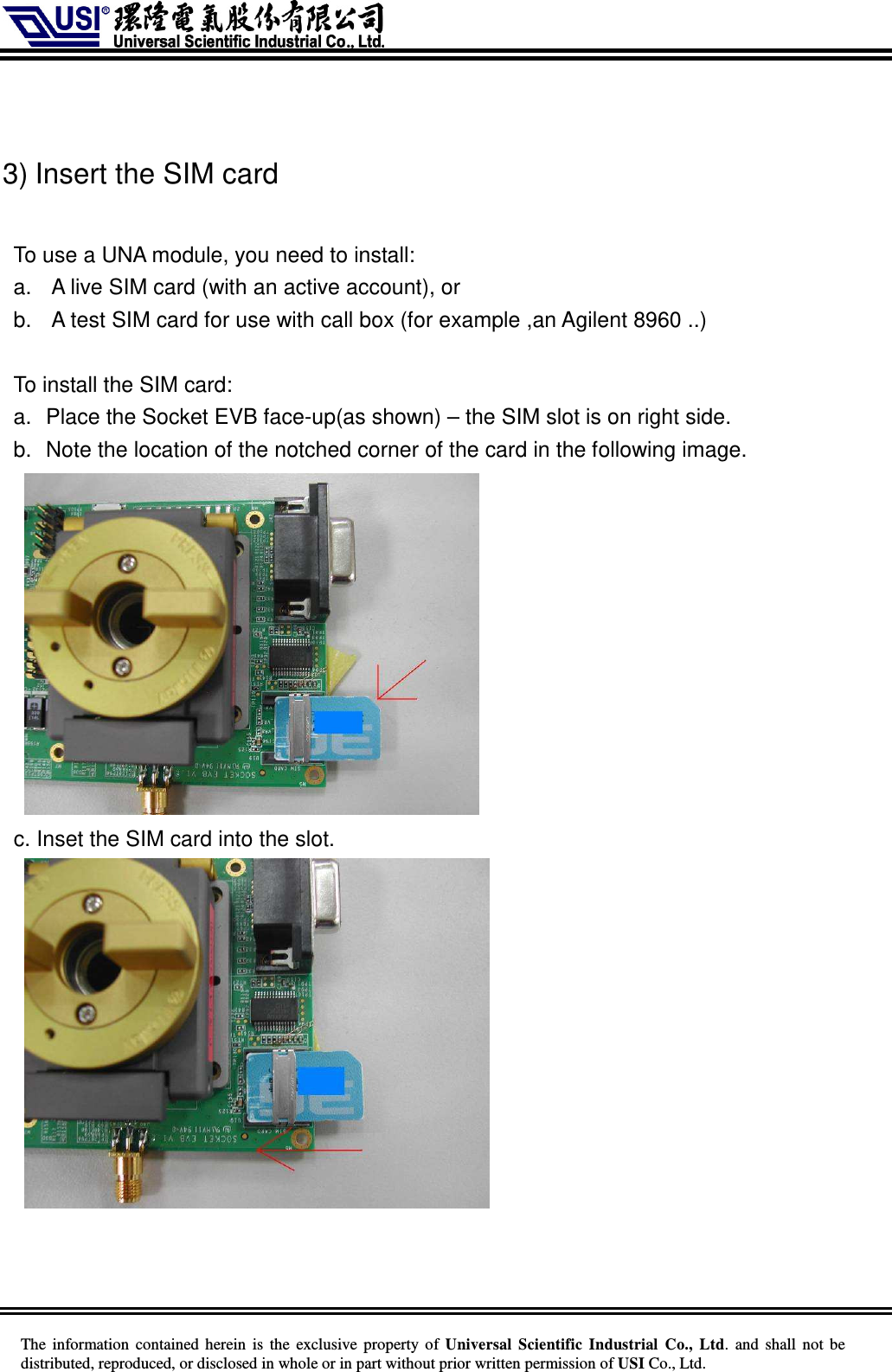     The information  contained herein  is  the exclusive property of  Universal Scientific Industrial  Co., Ltd.  and  shall not  be distributed, reproduced, or disclosed in whole or in part without prior written permission of USI Co., Ltd.   3) Insert the SIM card  To use a UNA module, you need to install: a.  A live SIM card (with an active account), or b.  A test SIM card for use with call box (for example ,an Agilent 8960 ..)  To install the SIM card: a.  Place the Socket EVB face-up(as shown) – the SIM slot is on right side. b.  Note the location of the notched corner of the card in the following image.   c. Inset the SIM card into the slot.     