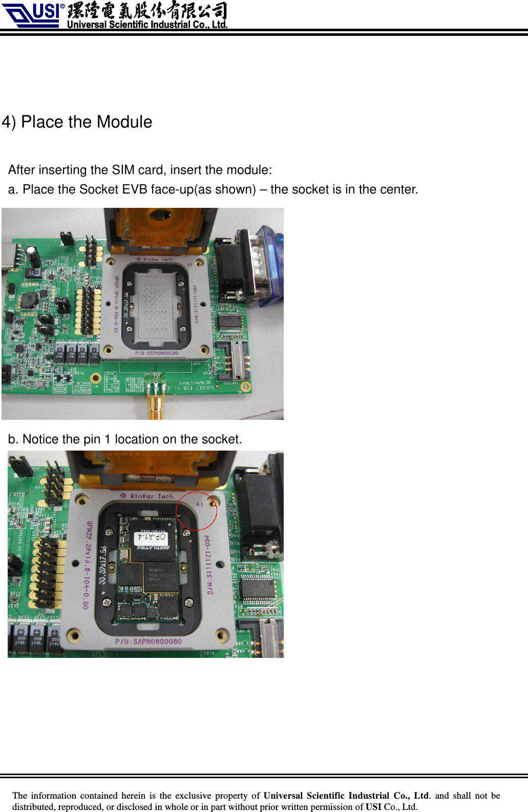     The information  contained herein  is  the exclusive property of  Universal Scientific Industrial  Co., Ltd.  and  shall not  be distributed, reproduced, or disclosed in whole or in part without prior written permission of USI Co., Ltd.    4) Place the Module  After inserting the SIM card, insert the module: a. Place the Socket EVB face-up(as shown) – the socket is in the center.        b. Notice the pin 1 location on the socket.       