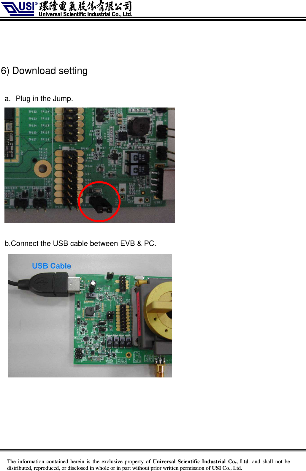     The information  contained herein  is  the exclusive property of  Universal Scientific Industrial  Co., Ltd.  and  shall not  be distributed, reproduced, or disclosed in whole or in part without prior written permission of USI Co., Ltd.    6) Download setting  a.  Plug in the Jump.   b.Connect the USB cable between EVB &amp; PC.         