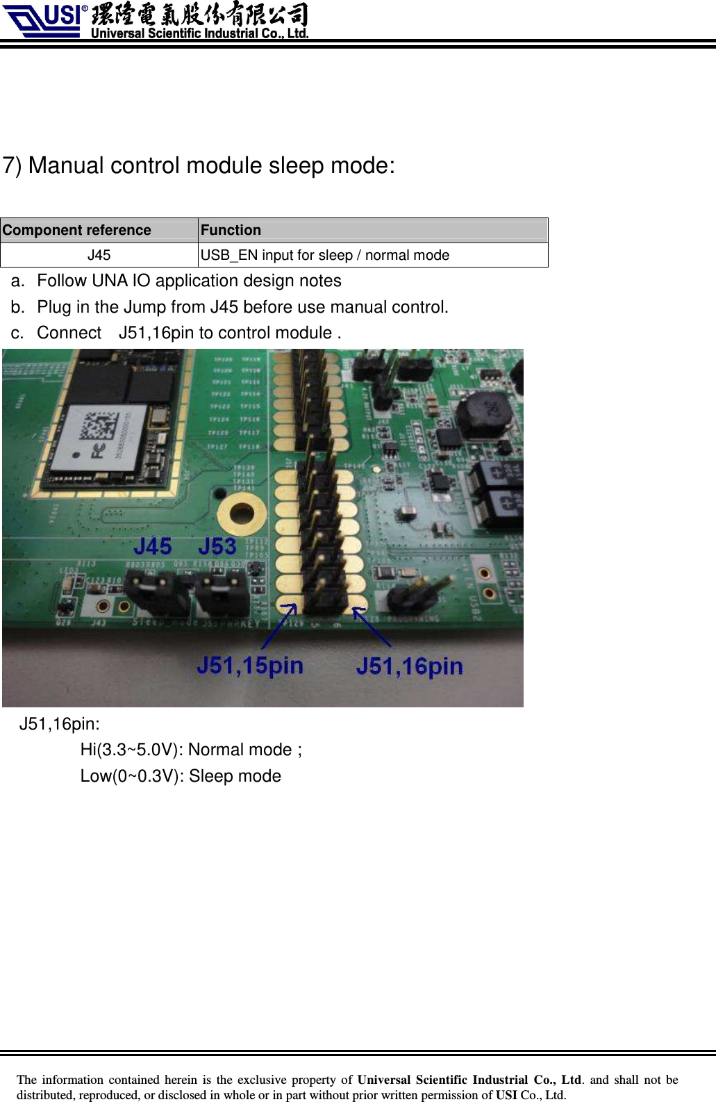     The information  contained herein  is  the exclusive property of  Universal Scientific Industrial  Co., Ltd.  and  shall not  be distributed, reproduced, or disclosed in whole or in part without prior written permission of USI Co., Ltd.    7) Manual control module sleep mode:  Component reference    Function   J45  USB_EN input for sleep / normal mode a.  Follow UNA IO application design notes b.  Plug in the Jump from J45 before use manual control.   c.  Connect    J51,16pin to control module .    J51,16pin: Hi(3.3~5.0V): Normal mode ; Low(0~0.3V): Sleep mode    