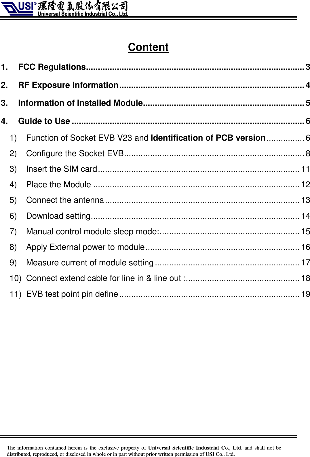    The information  contained herein  is  the exclusive property of  Universal Scientific Industrial  Co., Ltd.  and  shall not  be distributed, reproduced, or disclosed in whole or in part without prior written permission of USI Co., Ltd.  Content 1. FCC Regulations............................................................................................3 2. RF Exposure Information..............................................................................4 3. Information of Installed Module....................................................................5 4. Guide to Use ..................................................................................................6 1) Function of Socket EVB V23 and Identification of PCB version................6 2) Configure the Socket EVB............................................................................ 8 3) Insert the SIM card..................................................................................... 11 4) Place the Module ....................................................................................... 12 5) Connect the antenna..................................................................................13 6) Download setting........................................................................................ 14 7) Manual control module sleep mode:........................................................... 15 8) Apply External power to module................................................................. 16 9) Measure current of module setting............................................................. 17 10) Connect extend cable for line in &amp; line out :................................................ 18 11) EVB test point pin define............................................................................19 