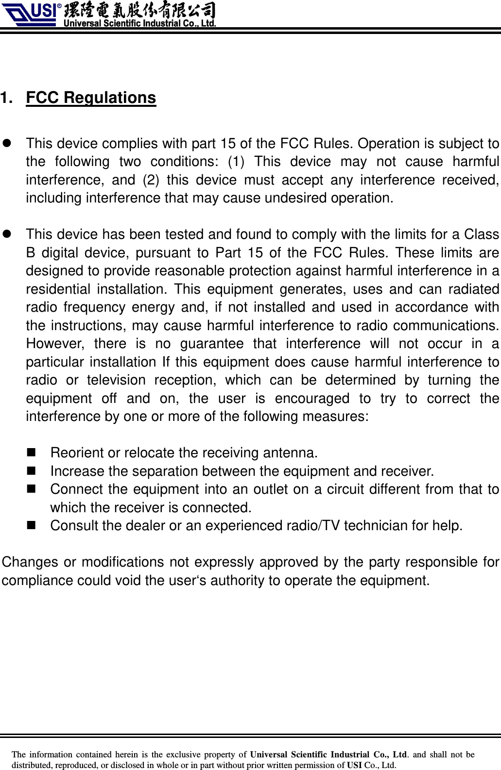     The information  contained herein  is  the exclusive property of  Universal Scientific Industrial  Co., Ltd.  and  shall not  be distributed, reproduced, or disclosed in whole or in part without prior written permission of USI Co., Ltd.   1.  FCC Regulations    This device complies with part 15 of the FCC Rules. Operation is subject to the  following  two  conditions:  (1)  This  device  may  not  cause  harmful interference,  and  (2)  this  device  must  accept  any  interference  received, including interference that may cause undesired operation.    This device has been tested and found to comply with the limits for a Class B  digital  device,  pursuant to  Part 15  of the  FCC  Rules.  These limits  are designed to provide reasonable protection against harmful interference in a residential  installation.  This  equipment  generates,  uses  and  can  radiated radio frequency energy and,  if  not installed and used in accordance with the instructions, may cause harmful interference to radio communications. However,  there  is  no  guarantee  that  interference  will  not  occur  in  a particular installation If this equipment does cause harmful interference to radio  or  television  reception,  which  can  be  determined  by  turning  the equipment  off  and  on,  the  user  is  encouraged  to  try  to  correct  the interference by one or more of the following measures:    Reorient or relocate the receiving antenna.   Increase the separation between the equipment and receiver.   Connect the equipment into an outlet on a circuit different from that to which the receiver is connected.   Consult the dealer or an experienced radio/TV technician for help.  Changes or modifications not expressly approved by the party responsible for compliance could void the user‘s authority to operate the equipment.  