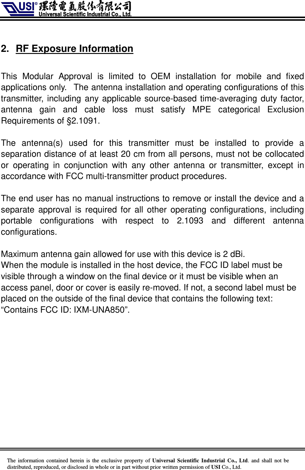     The information  contained herein  is  the exclusive property of  Universal Scientific Industrial  Co., Ltd.  and  shall not  be distributed, reproduced, or disclosed in whole or in part without prior written permission of USI Co., Ltd.  2.  RF Exposure Information  This  Modular  Approval  is  limited  to  OEM  installation  for  mobile  and  fixed applications only.   The antenna installation and operating configurations of this transmitter, including any applicable source-based time-averaging duty factor, antenna  gain  and  cable  loss  must  satisfy  MPE  categorical  Exclusion Requirements of §2.1091.    The  antenna(s)  used  for  this  transmitter  must  be  installed  to  provide  a separation distance of at least 20 cm from all persons, must not be collocated or  operating  in  conjunction  with  any  other  antenna  or  transmitter,  except  in accordance with FCC multi-transmitter product procedures.   The end user has no manual instructions to remove or install the device and a separate  approval  is  required for  all  other operating configurations,  including portable  configurations  with  respect  to  2.1093  and  different  antenna configurations.  Maximum antenna gain allowed for use with this device is 2 dBi. When the module is installed in the host device, the FCC ID label must be visible through a window on the final device or it must be visible when an access panel, door or cover is easily re-moved. If not, a second label must be placed on the outside of the final device that contains the following text: “Contains FCC ID: IXM-UNA850”.     