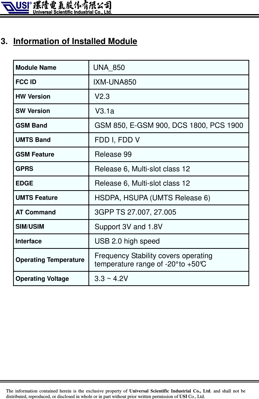     The information  contained herein  is  the exclusive property of  Universal Scientific Industrial  Co., Ltd.  and  shall not  be distributed, reproduced, or disclosed in whole or in part without prior written permission of USI Co., Ltd.  3.  Information of Installed Module  Module Name UNA_850 FCC ID   IXM-UNA850 HW Version V2.3 SW Version V3.1a GSM Band GSM 850, E-GSM 900, DCS 1800, PCS 1900  UMTS Band FDD I, FDD V GSM Feature Release 99 GPRS Release 6, Multi-slot class 12 EDGE Release 6, Multi-slot class 12 UMTS Feature HSDPA, HSUPA (UMTS Release 6) AT Command 3GPP TS 27.007, 27.005 SIM/USIM Support 3V and 1.8V Interface USB 2.0 high speed Operating Temperature Frequency Stability covers operating temperature range of -20° to +50°C Operating Voltage 3.3 ~ 4.2V   