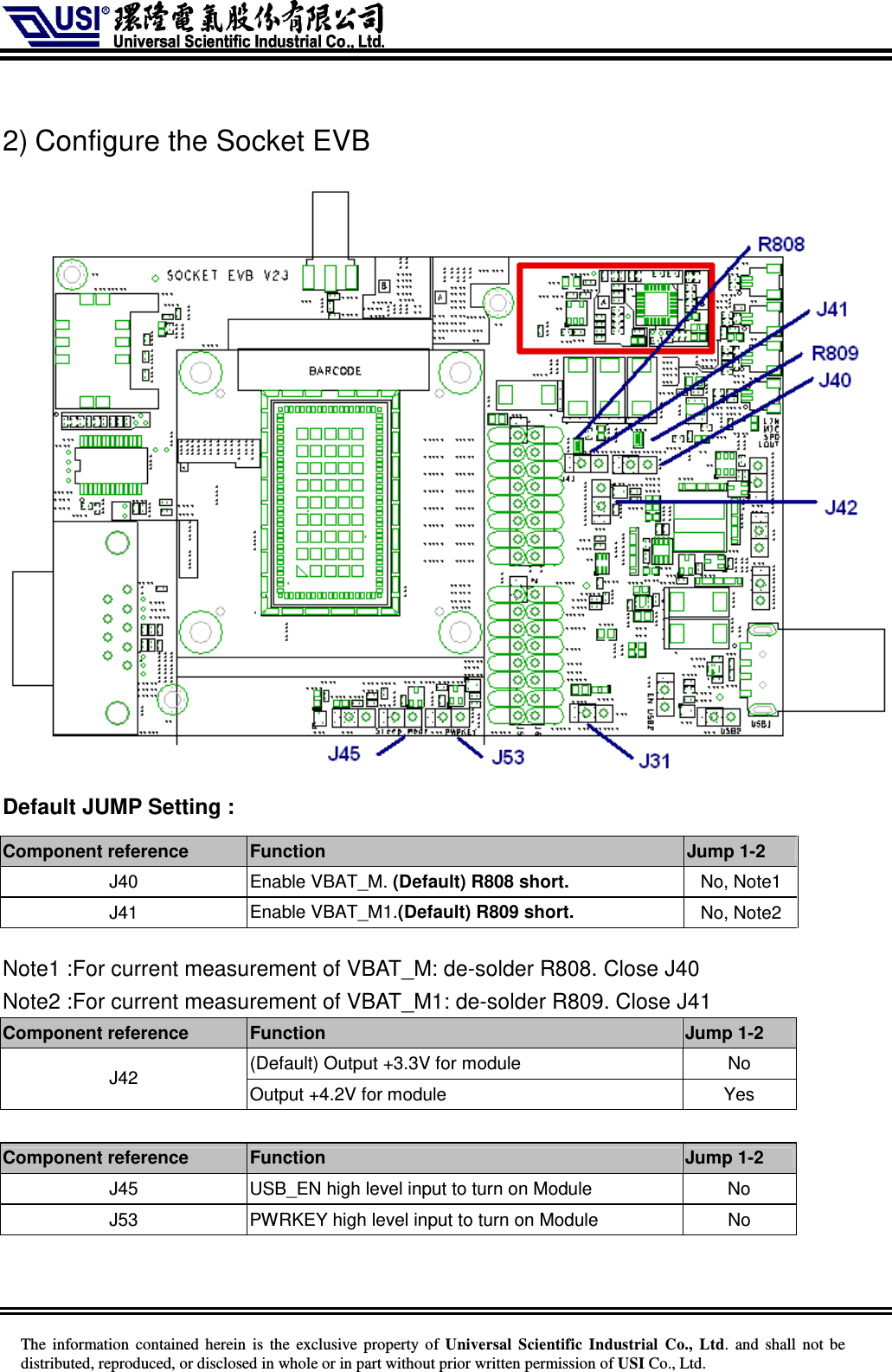     The information  contained herein  is  the exclusive property of  Universal Scientific Industrial  Co., Ltd.  and  shall not  be distributed, reproduced, or disclosed in whole or in part without prior written permission of USI Co., Ltd.  2) Configure the Socket EVB  Default JUMP Setting :     Note1 :For current measurement of VBAT_M: de-solder R808. Close J40 Note2 :For current measurement of VBAT_M1: de-solder R809. Close J41 Component reference    Function    Jump 1-2 (Default) Output +3.3V for module    No  J42  Output +4.2V for module    Yes  Component reference    Function    Jump 1-2 J45  USB_EN high level input to turn on Module  No J53  PWRKEY high level input to turn on Module  No  Component reference    Function    Jump 1-2 J40  Enable VBAT_M. (Default) R808 short. No, Note1 J41  Enable VBAT_M1.(Default) R809 short. No, Note2 