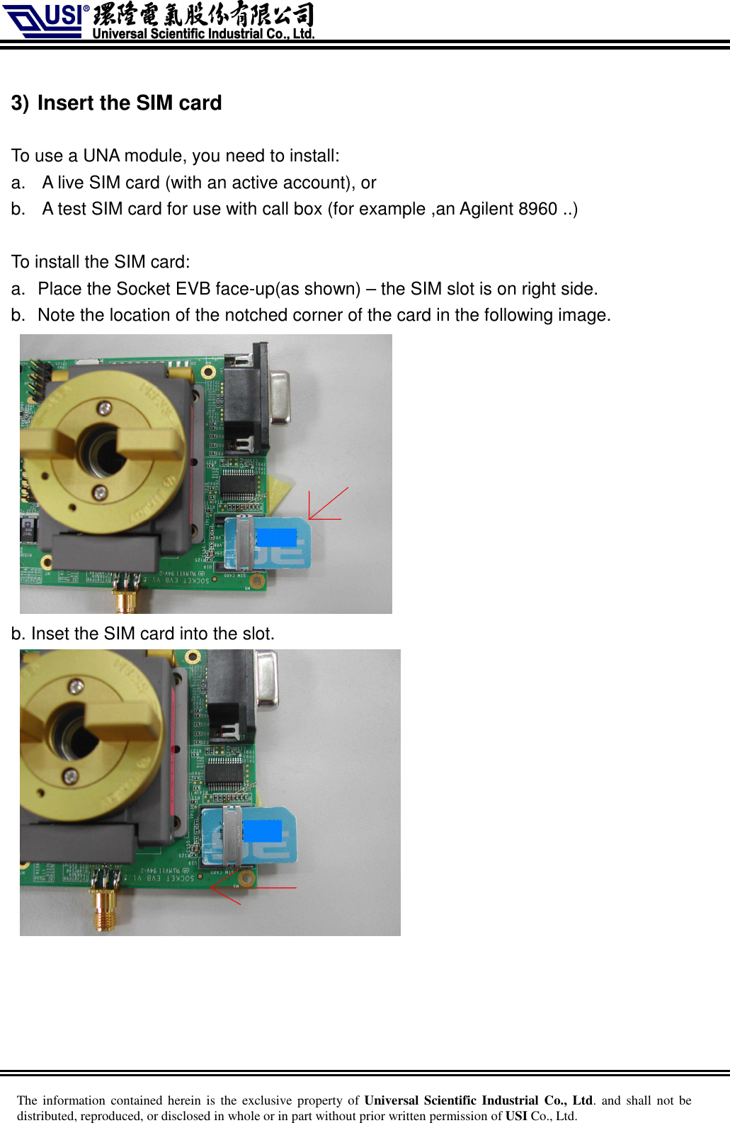     The information  contained herein is  the  exclusive  property of Universal Scientific Industrial  Co., Ltd. and  shall  not  be distributed, reproduced, or disclosed in whole or in part without prior written permission of USI Co., Ltd.  3) Insert the SIM card  To use a UNA module, you need to install: a.  A live SIM card (with an active account), or b.  A test SIM card for use with call box (for example ,an Agilent 8960 ..)  To install the SIM card: a.  Place the Socket EVB face-up(as shown) – the SIM slot is on right side. b.  Note the location of the notched corner of the card in the following image.   b. Inset the SIM card into the slot.    