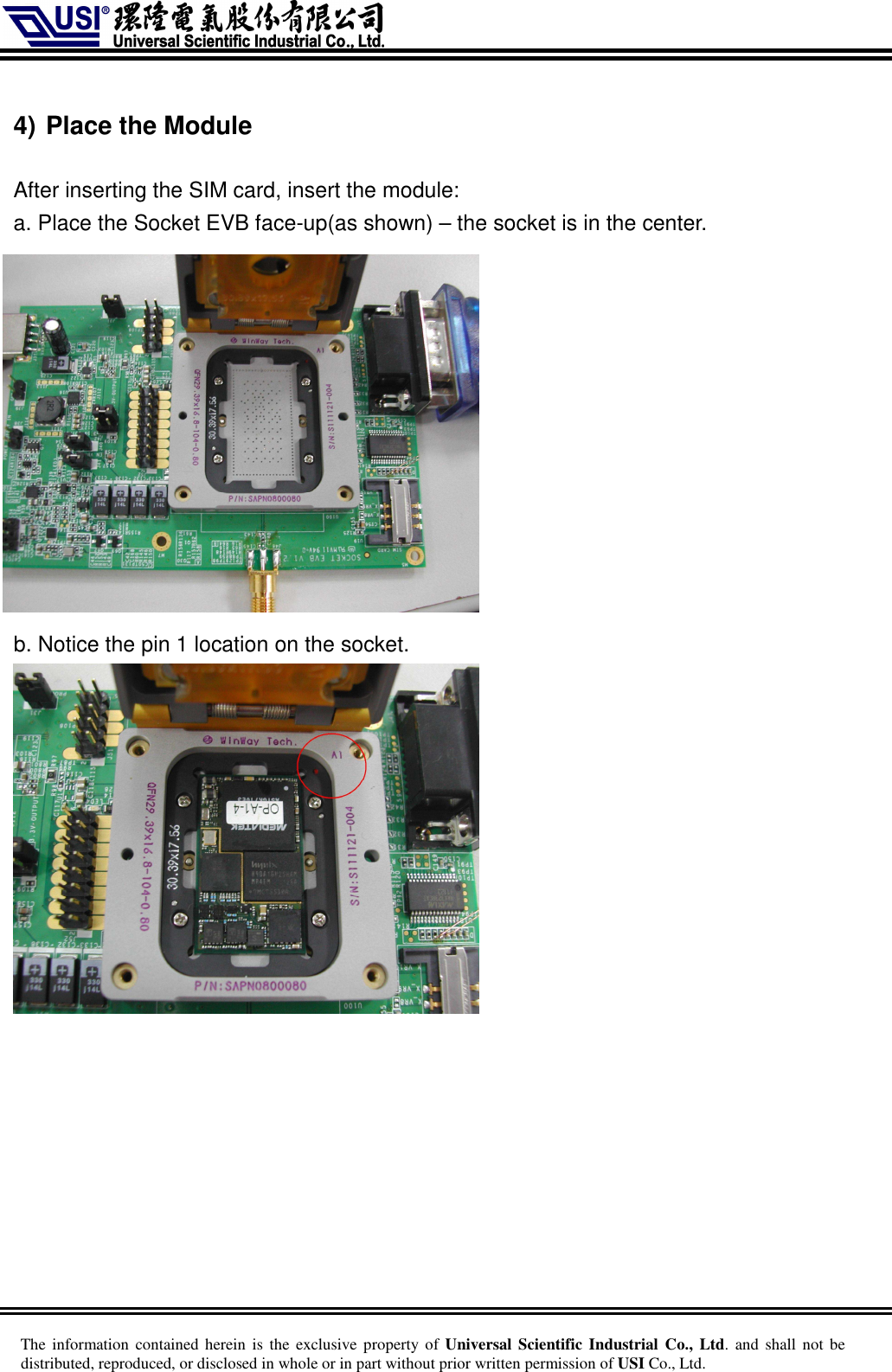     The information  contained herein is  the  exclusive  property of Universal Scientific Industrial  Co., Ltd. and  shall  not  be distributed, reproduced, or disclosed in whole or in part without prior written permission of USI Co., Ltd.  4) Place the Module  After inserting the SIM card, insert the module: a. Place the Socket EVB face-up(as shown) – the socket is in the center.        b. Notice the pin 1 location on the socket.   