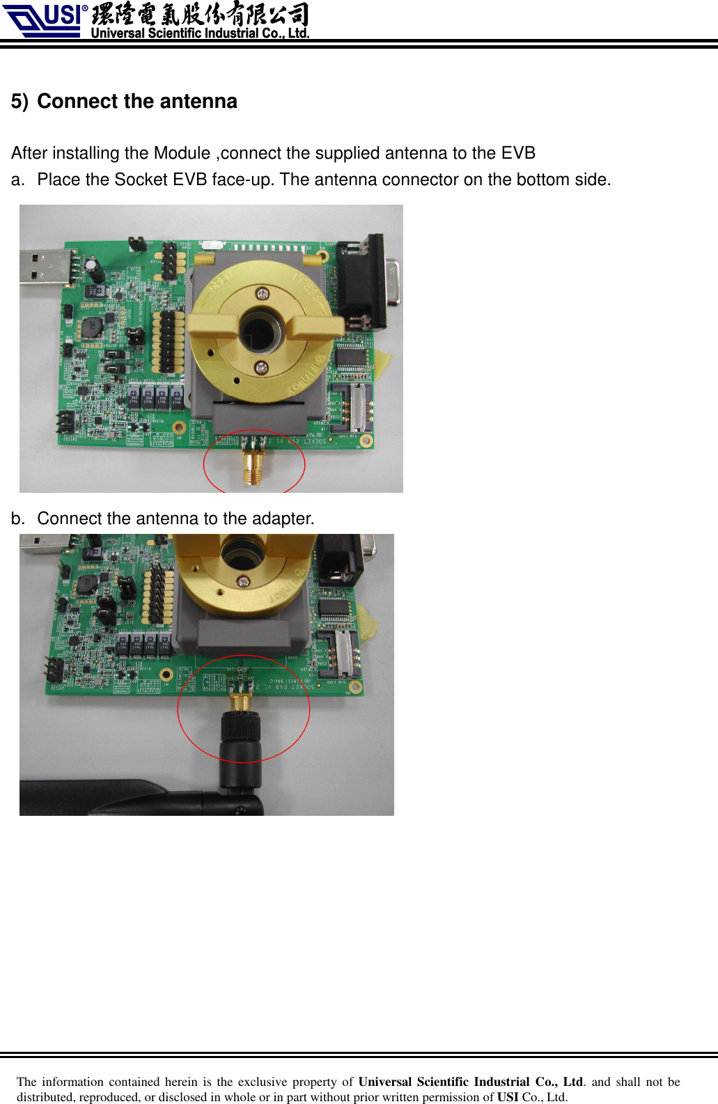     The information  contained herein is  the  exclusive  property of Universal Scientific Industrial  Co., Ltd. and  shall  not  be distributed, reproduced, or disclosed in whole or in part without prior written permission of USI Co., Ltd.  5) Connect the antenna  After installing the Module ,connect the supplied antenna to the EVB a.  Place the Socket EVB face-up. The antenna connector on the bottom side.      b.  Connect the antenna to the adapter.     