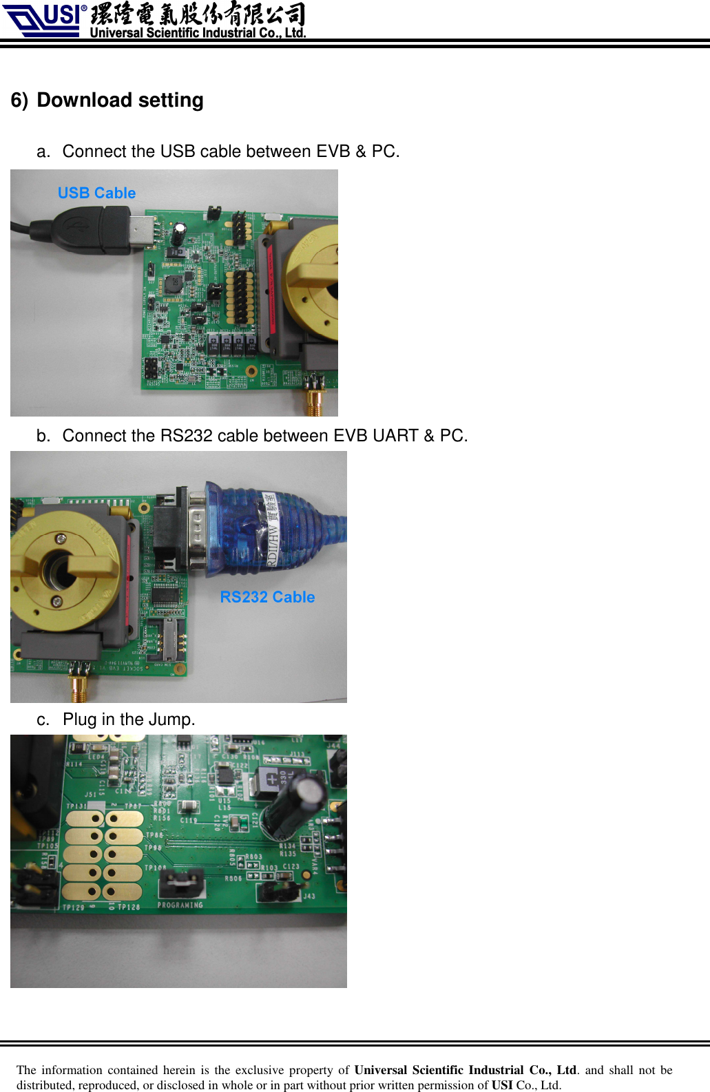     The information  contained herein is  the  exclusive  property of Universal Scientific Industrial  Co., Ltd. and  shall  not  be distributed, reproduced, or disclosed in whole or in part without prior written permission of USI Co., Ltd.  6) Download setting  a.  Connect the USB cable between EVB &amp; PC.    b.  Connect the RS232 cable between EVB UART &amp; PC.    c.  Plug in the Jump.   