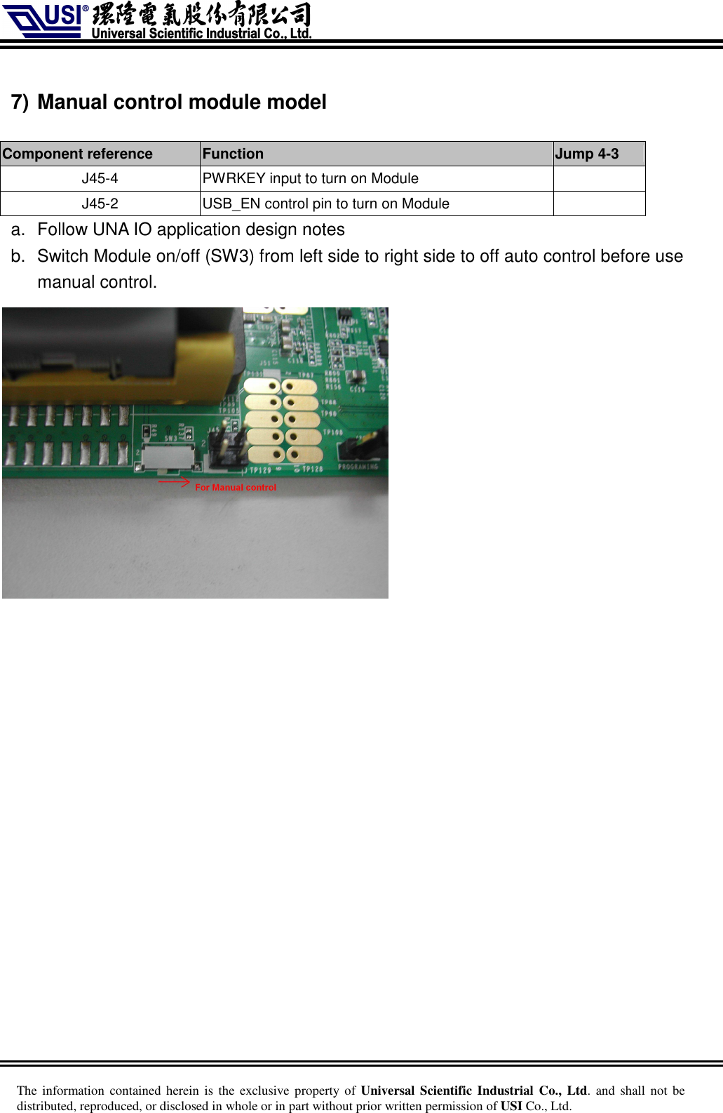     The information  contained herein is  the  exclusive  property of Universal Scientific Industrial  Co., Ltd. and  shall  not  be distributed, reproduced, or disclosed in whole or in part without prior written permission of USI Co., Ltd.  7) Manual control module model  Component reference    Function    Jump 4-3 J45-4  PWRKEY input to turn on Module   J45-2  USB_EN control pin to turn on Module     a.  Follow UNA IO application design notes b.  Switch Module on/off (SW3) from left side to right side to off auto control before use manual control.     