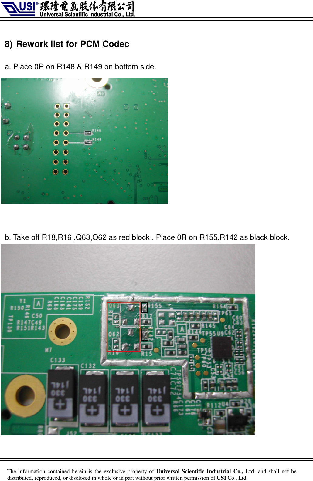     The information  contained herein is  the  exclusive  property of Universal Scientific Industrial  Co., Ltd. and  shall  not  be distributed, reproduced, or disclosed in whole or in part without prior written permission of USI Co., Ltd.  8) Rework list for PCM Codec    a. Place 0R on R148 &amp; R149 on bottom side.    b. Take off R18,R16 ,Q63,Q62 as red block . Place 0R on R155,R142 as black block.  