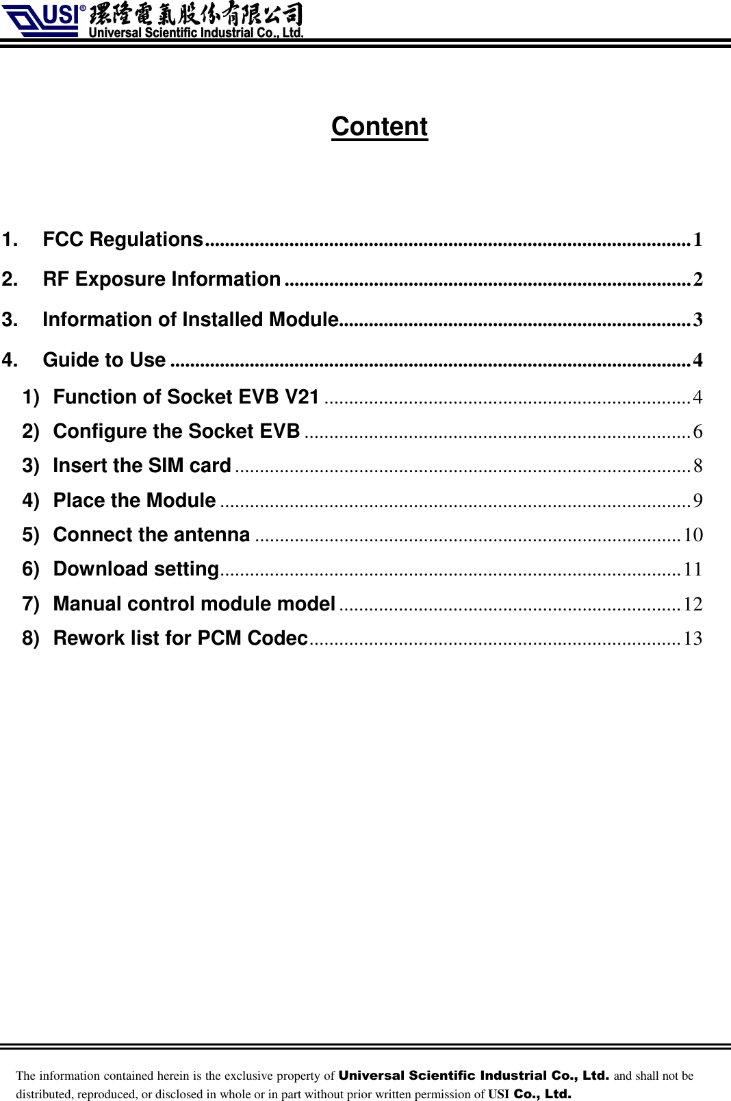    The information contained herein is the exclusive property of Universal Scientific Industrial Co., Ltd. and shall not be distributed, reproduced, or disclosed in whole or in part without prior written permission of USI Co., Ltd. Content   1. FCC Regulations..................................................................................................1 2. RF Exposure Information..................................................................................2 3. Information of Installed Module.......................................................................3 4. Guide to Use .........................................................................................................4 1) Function of Socket EVB V21 ..........................................................................4 2) Configure the Socket EVB ..............................................................................6 3) Insert the SIM card............................................................................................8 4) Place the Module ...............................................................................................9 5) Connect the antenna ......................................................................................10 6) Download setting.............................................................................................11 7) Manual control module model.....................................................................12 8) Rework list for PCM Codec...........................................................................13   