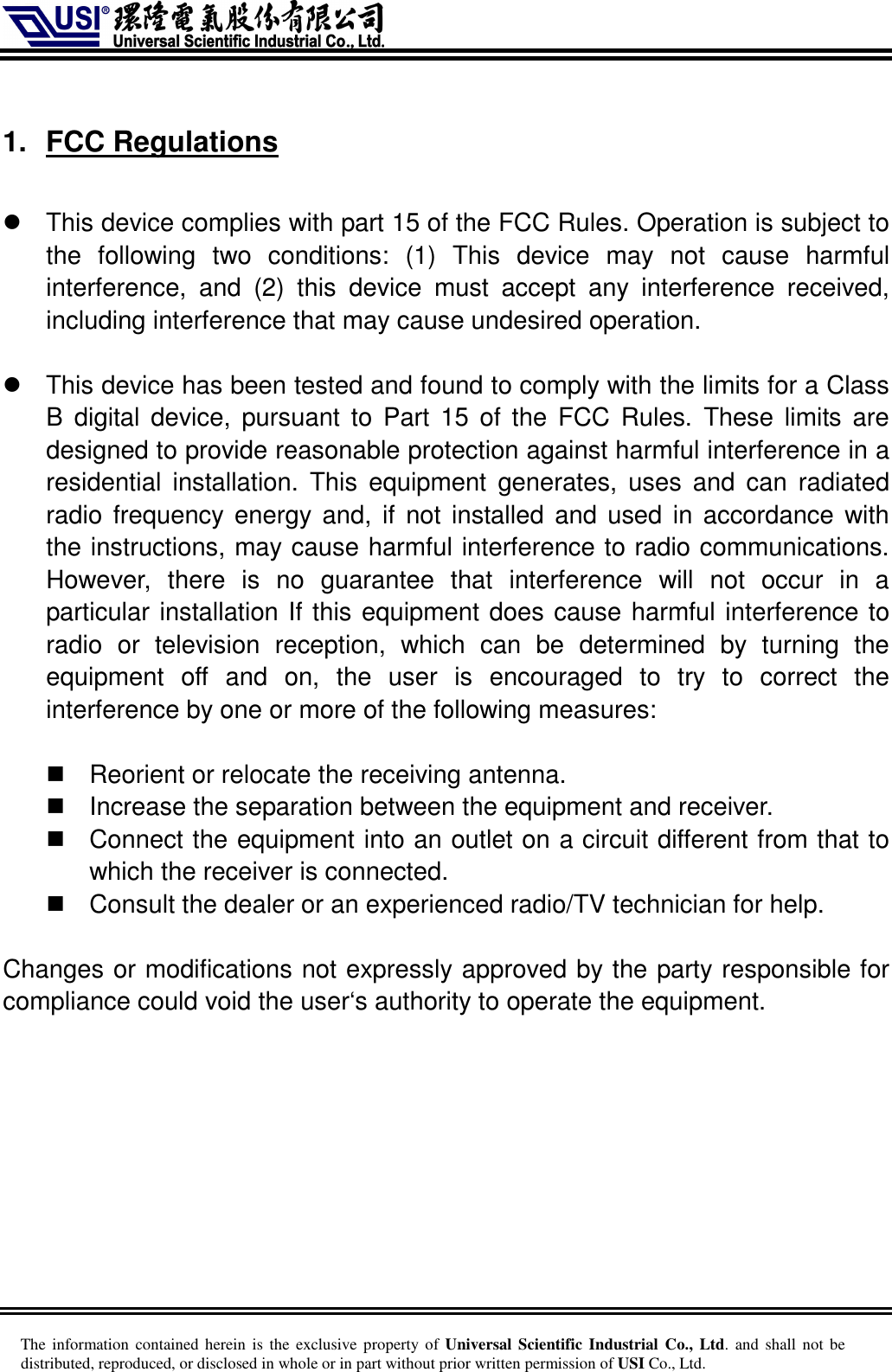     The information  contained herein is  the  exclusive  property of Universal Scientific Industrial  Co., Ltd. and  shall  not  be distributed, reproduced, or disclosed in whole or in part without prior written permission of USI Co., Ltd.  1.  FCC Regulations    This device complies with part 15 of the FCC Rules. Operation is subject to the  following  two  conditions:  (1)  This  device  may  not  cause  harmful interference,  and  (2)  this  device  must  accept  any  interference  received, including interference that may cause undesired operation.    This device has been tested and found to comply with the limits for a Class B  digital device,  pursuant  to  Part 15  of  the  FCC Rules.  These  limits  are designed to provide reasonable protection against harmful interference in a residential  installation.  This  equipment  generates,  uses  and  can  radiated radio frequency energy and, if not installed and used  in accordance with the instructions, may cause harmful interference to radio communications. However,  there  is  no  guarantee  that  interference  will  not  occur  in  a particular installation If this equipment does cause harmful interference to radio  or  television  reception,  which  can  be  determined  by  turning  the equipment  off  and  on,  the  user  is  encouraged  to  try  to  correct  the interference by one or more of the following measures:    Reorient or relocate the receiving antenna.   Increase the separation between the equipment and receiver.   Connect the equipment into an outlet on a circuit different from that to which the receiver is connected.   Consult the dealer or an experienced radio/TV technician for help.  Changes or modifications not expressly approved by the party responsible for compliance could void the user‘s authority to operate the equipment.  