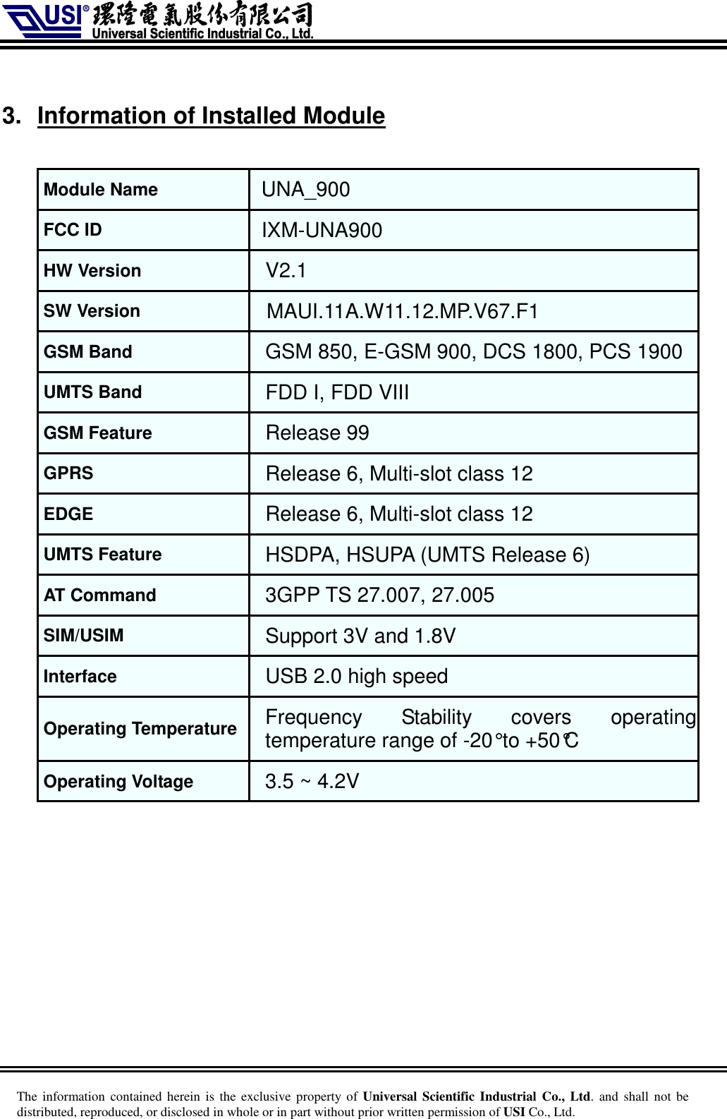     The information  contained herein is  the  exclusive  property of Universal Scientific Industrial  Co., Ltd. and  shall  not  be distributed, reproduced, or disclosed in whole or in part without prior written permission of USI Co., Ltd.  3.  Information of Installed Module  Module Name UNA_900 FCC ID   IXM-UNA900 HW Version V2.1 SW Version MAUI.11A.W11.12.MP.V67.F1 GSM Band GSM 850, E-GSM 900, DCS 1800, PCS 1900  UMTS Band FDD I, FDD VIII GSM Feature Release 99 GPRS Release 6, Multi-slot class 12 EDGE Release 6, Multi-slot class 12 UMTS Feature HSDPA, HSUPA (UMTS Release 6) AT Command 3GPP TS 27.007, 27.005 SIM/USIM Support 3V and 1.8V Interface USB 2.0 high speed Operating Temperature Frequency  Stability  covers  operating temperature range of -20° to +50°C Operating Voltage 3.5 ~ 4.2V  