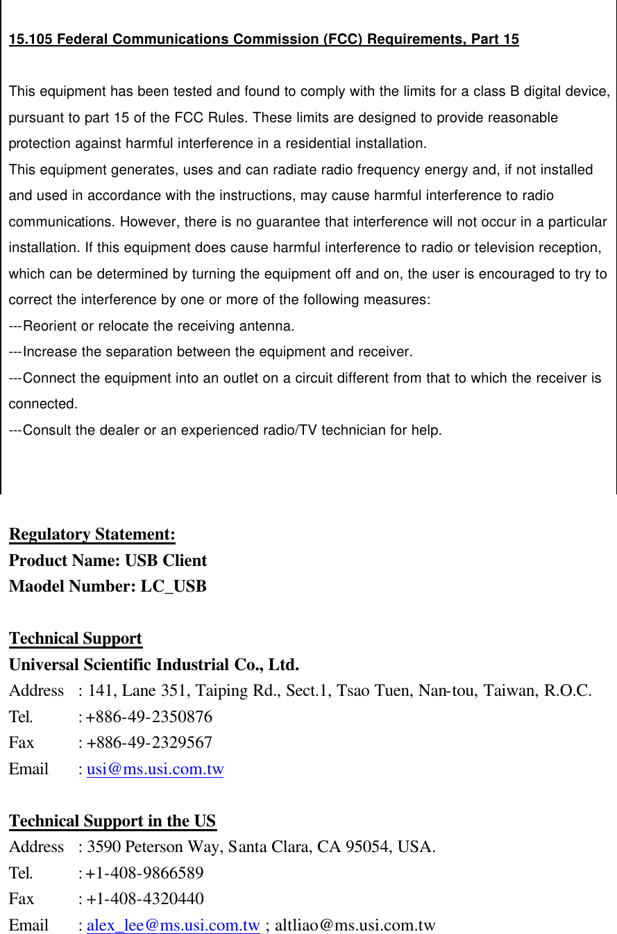  Regulatory Statement: Product Name: USB Client Maodel Number: LC_USB  Technical Support Universal Scientific Industrial Co., Ltd. Address : 141, Lane 351, Taiping Rd., Sect.1, Tsao Tuen, Nan-tou, Taiwan, R.O.C. Tel.    : +886-49-2350876 Fax    : +886-49-2329567 Email : usi@ms.usi.com.tw  Technical Support in the US Address : 3590 Peterson Way, Santa Clara, CA 95054, USA. Tel.    : +1-408-9866589 Fax    : +1-408-4320440 Email : alex_lee@ms.usi.com.tw ; altliao@ms.usi.com.tw    15.105 Federal Communications Commission (FCC) Requirements, Part 15  This equipment has been tested and found to comply with the limits for a class B digital device, pursuant to part 15 of the FCC Rules. These limits are designed to provide reasonable protection against harmful interference in a residential installation. This equipment generates, uses and can radiate radio frequency energy and, if not installed and used in accordance with the instructions, may cause harmful interference to radio communications. However, there is no guarantee that interference will not occur in a particular installation. If this equipment does cause harmful interference to radio or television reception, which can be determined by turning the equipment off and on, the user is encouraged to try to correct the interference by one or more of the following measures: ---Reorient or relocate the receiving antenna. ---Increase the separation between the equipment and receiver. ---Connect the equipment into an outlet on a circuit different from that to which the receiver is connected. ---Consult the dealer or an experienced radio/TV technician for help.   