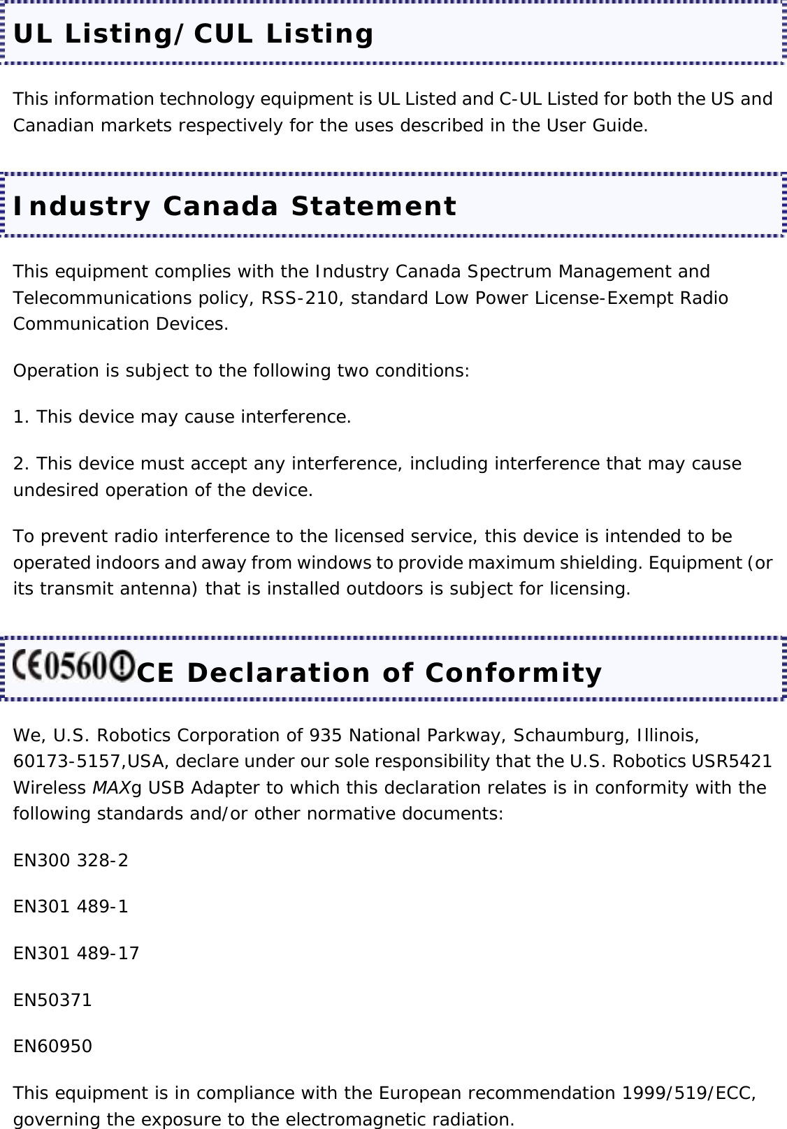 UL Listing/CUL Listing This information technology equipment is UL Listed and C-UL Listed for both the US and Canadian markets respectively for the uses described in the User Guide. Industry Canada Statement This equipment complies with the Industry Canada Spectrum Management and Telecommunications policy, RSS-210, standard Low Power License-Exempt Radio Communication Devices. Operation is subject to the following two conditions: 1. This device may cause interference. 2. This device must accept any interference, including interference that may cause undesired operation of the device. To prevent radio interference to the licensed service, this device is intended to be operated indoors and away from windows to provide maximum shielding. Equipment (or its transmit antenna) that is installed outdoors is subject for licensing. CE Declaration of Conformity We, U.S. Robotics Corporation of 935 National Parkway, Schaumburg, Illinois, 60173-5157,USA, declare under our sole responsibility that the U.S. Robotics USR5421 Wireless MAXg USB Adapter to which this declaration relates is in conformity with the following standards and/or other normative documents: EN300 328-2 EN301 489-1 EN301 489-17 EN50371 EN60950 This equipment is in compliance with the European recommendation 1999/519/ECC, governing the exposure to the electromagnetic radiation. 