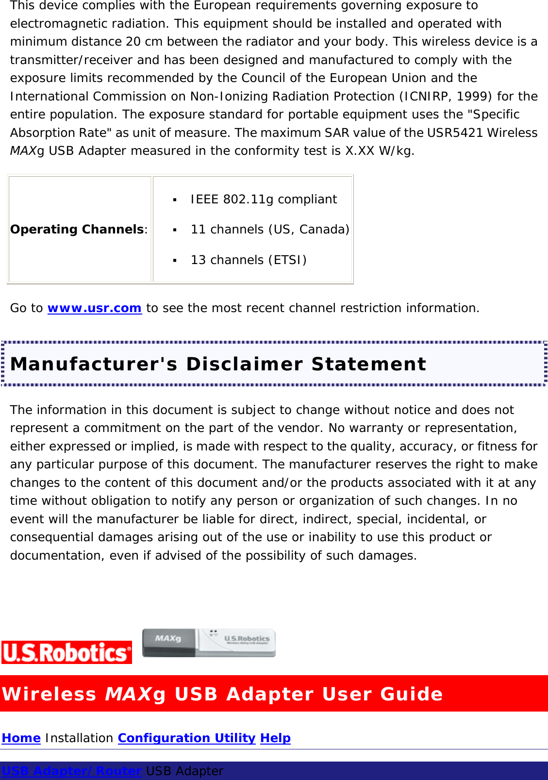 This device complies with the European requirements governing exposure to electromagnetic radiation. This equipment should be installed and operated with minimum distance 20 cm between the radiator and your body. This wireless device is a transmitter/receiver and has been designed and manufactured to comply with the exposure limits recommended by the Council of the European Union and the International Commission on Non-Ionizing Radiation Protection (ICNIRP, 1999) for the entire population. The exposure standard for portable equipment uses the &quot;Specific Absorption Rate&quot; as unit of measure. The maximum SAR value of the USR5421 Wireless MAXg USB Adapter measured in the conformity test is X.XX W/kg. Operating Channels:   IEEE 802.11g compliant    11 channels (US, Canada)   13 channels (ETSI)  Go to www.usr.com to see the most recent channel restriction information. Manufacturer&apos;s Disclaimer Statement The information in this document is subject to change without notice and does not represent a commitment on the part of the vendor. No warranty or representation, either expressed or implied, is made with respect to the quality, accuracy, or fitness for any particular purpose of this document. The manufacturer reserves the right to make changes to the content of this document and/or the products associated with it at any time without obligation to notify any person or organization of such changes. In no event will the manufacturer be liable for direct, indirect, special, incidental, or consequential damages arising out of the use or inability to use this product or documentation, even if advised of the possibility of such damages.    Wireless MAXg USB Adapter User Guide Home Installation Configuration Utility Help  USB Adapter/Router USB Adapter  