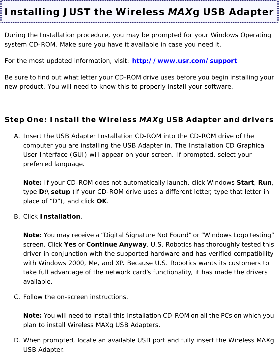 Installing JUST the Wireless MAXg USB Adapter During the Installation procedure, you may be prompted for your Windows Operating system CD-ROM. Make sure you have it available in case you need it. For the most updated information, visit: http://www.usr.com/support  Be sure to find out what letter your CD-ROM drive uses before you begin installing your new product. You will need to know this to properly install your software.   Step One: Install the Wireless MAXg USB Adapter and drivers A. Insert the USB Adapter Installation CD-ROM into the CD-ROM drive of the computer you are installing the USB Adapter in. The Installation CD Graphical User Interface (GUI) will appear on your screen. If prompted, select your preferred language.  Note: If your CD-ROM does not automatically launch, click Windows Start, Run, type D:\setup (if your CD-ROM drive uses a different letter, type that letter in place of “D”), and click OK. B. Click Installation.  Note: You may receive a “Digital Signature Not Found” or “Windows Logo testing” screen. Click Yes or Continue Anyway. U.S. Robotics has thoroughly tested this driver in conjunction with the supported hardware and has verified compatibility with Windows 2000, Me, and XP. Because U.S. Robotics wants its customers to take full advantage of the network card’s functionality, it has made the drivers available. C. Follow the on-screen instructions.  Note: You will need to install this Installation CD-ROM on all the PCs on which you plan to install Wireless MAXg USB Adapters. D. When prompted, locate an available USB port and fully insert the Wireless MAXg USB Adapter.  