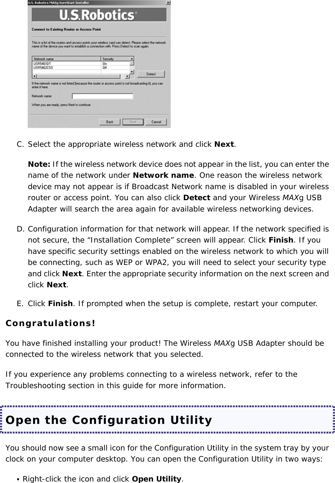  C. Select the appropriate wireless network and click Next.  Note: If the wireless network device does not appear in the list, you can enter the name of the network under Network name. One reason the wireless network device may not appear is if Broadcast Network name is disabled in your wireless router or access point. You can also click Detect and your Wireless MAXg USB Adapter will search the area again for available wireless networking devices. D. Configuration information for that network will appear. If the network specified is not secure, the “Installation Complete” screen will appear. Click Finish. If you have specific security settings enabled on the wireless network to which you will be connecting, such as WEP or WPA2, you will need to select your security type and click Next. Enter the appropriate security information on the next screen and click Next.  E. Click Finish. If prompted when the setup is complete, restart your computer.  Congratulations! You have finished installing your product! The Wireless MAXg USB Adapter should be connected to the wireless network that you selected. If you experience any problems connecting to a wireless network, refer to the Troubleshooting section in this guide for more information. Open the Configuration Utility You should now see a small icon for the Configuration Utility in the system tray by your clock on your computer desktop. You can open the Configuration Utility in two ways:  Right-click the icon and click Open Utility.  