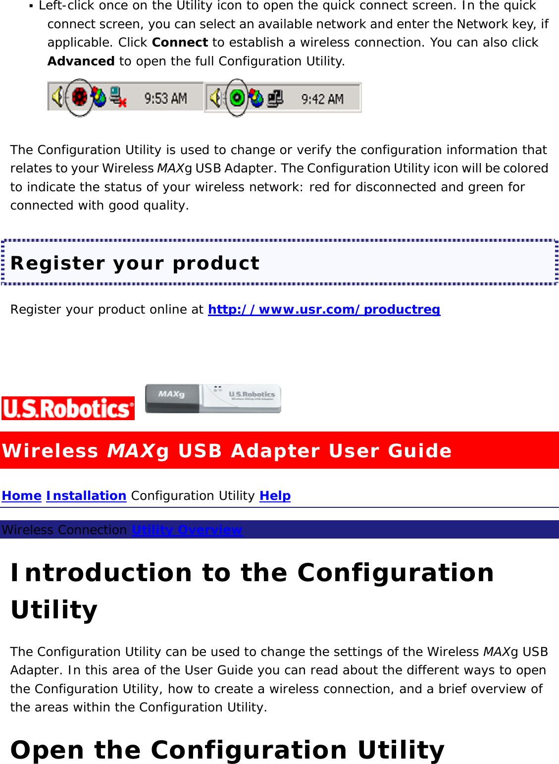  Left-click once on the Utility icon to open the quick connect screen. In the quick connect screen, you can select an available network and enter the Network key, if applicable. Click Connect to establish a wireless connection. You can also click Advanced to open the full Configuration Utility.   The Configuration Utility is used to change or verify the configuration information that relates to your Wireless MAXg USB Adapter. The Configuration Utility icon will be colored to indicate the status of your wireless network: red for disconnected and green for connected with good quality.  Register your product Register your product online at http://www.usr.com/productreg     Wireless MAXg USB Adapter User Guide Home Installation Configuration Utility Help  Wireless Connection Utility Overview  Introduction to the Configuration Utility The Configuration Utility can be used to change the settings of the Wireless MAXg USB Adapter. In this area of the User Guide you can read about the different ways to open the Configuration Utility, how to create a wireless connection, and a brief overview of the areas within the Configuration Utility.  Open the Configuration Utility 