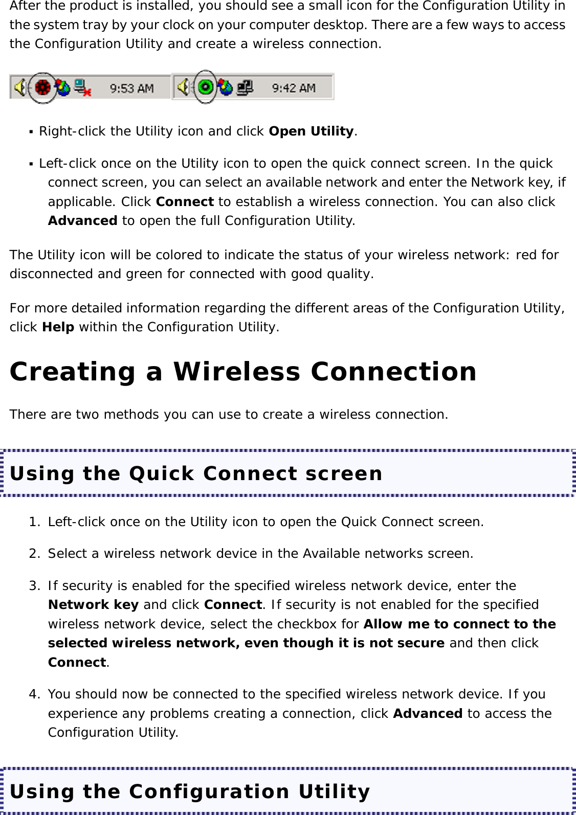 After the product is installed, you should see a small icon for the Configuration Utility in the system tray by your clock on your computer desktop. There are a few ways to access the Configuration Utility and create a wireless connection.    Right-click the Utility icon and click Open Utility.   Left-click once on the Utility icon to open the quick connect screen. In the quick connect screen, you can select an available network and enter the Network key, if applicable. Click Connect to establish a wireless connection. You can also click Advanced to open the full Configuration Utility.  The Utility icon will be colored to indicate the status of your wireless network: red for disconnected and green for connected with good quality. For more detailed information regarding the different areas of the Configuration Utility, click Help within the Configuration Utility. Creating a Wireless Connection There are two methods you can use to create a wireless connection. Using the Quick Connect screen 1. Left-click once on the Utility icon to open the Quick Connect screen.  2. Select a wireless network device in the Available networks screen.  3. If security is enabled for the specified wireless network device, enter the Network key and click Connect. If security is not enabled for the specified wireless network device, select the checkbox for Allow me to connect to the selected wireless network, even though it is not secure and then click Connect.  4. You should now be connected to the specified wireless network device. If you experience any problems creating a connection, click Advanced to access the Configuration Utility.  Using the Configuration Utility 