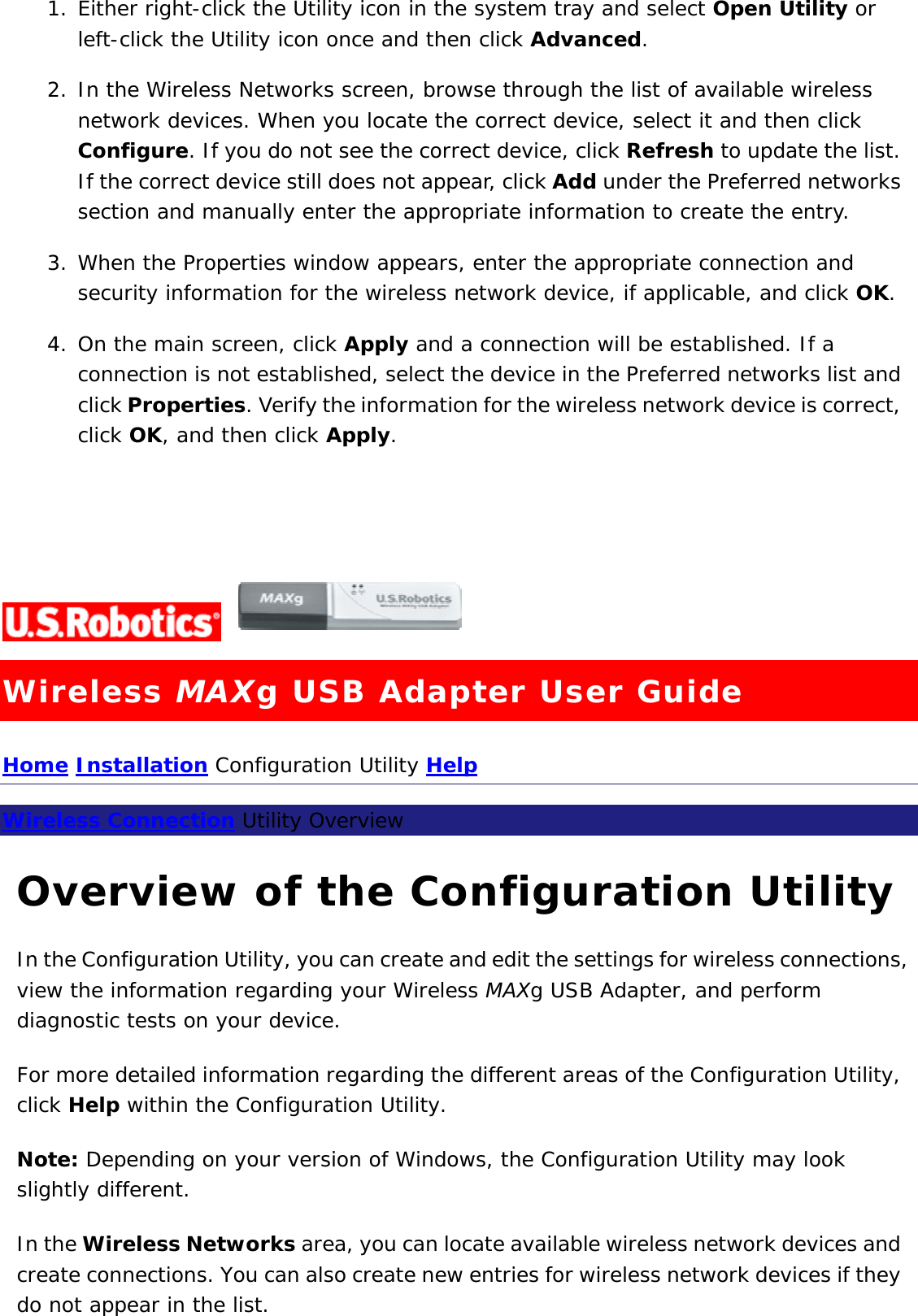 1. Either right-click the Utility icon in the system tray and select Open Utility or left-click the Utility icon once and then click Advanced.  2. In the Wireless Networks screen, browse through the list of available wireless network devices. When you locate the correct device, select it and then click Configure. If you do not see the correct device, click Refresh to update the list. If the correct device still does not appear, click Add under the Preferred networks section and manually enter the appropriate information to create the entry.  3. When the Properties window appears, enter the appropriate connection and security information for the wireless network device, if applicable, and click OK.  4. On the main screen, click Apply and a connection will be established. If a connection is not established, select the device in the Preferred networks list and click Properties. Verify the information for the wireless network device is correct, click OK, and then click Apply.      Wireless MAXg USB Adapter User Guide Home Installation Configuration Utility Help  Wireless Connection Utility Overview  Overview of the Configuration Utility In the Configuration Utility, you can create and edit the settings for wireless connections, view the information regarding your Wireless MAXg USB Adapter, and perform diagnostic tests on your device. For more detailed information regarding the different areas of the Configuration Utility, click Help within the Configuration Utility. Note: Depending on your version of Windows, the Configuration Utility may look slightly different. In the Wireless Networks area, you can locate available wireless network devices and create connections. You can also create new entries for wireless network devices if they do not appear in the list. 