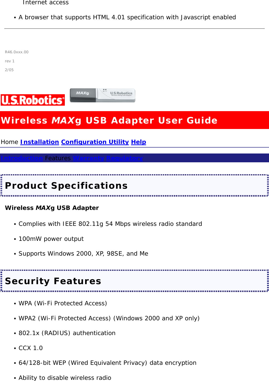 Internet access   A browser that supports HTML 4.01 specification with Javascript enabled    R46.0xxx.00 rev 1 2/05  Wireless MAXg USB Adapter User Guide Home Installation Configuration Utility Help  Introduction Features Warranty Regulatory  Product Specifications Wireless MAXg USB Adapter  Complies with IEEE 802.11g 54 Mbps wireless radio standard   100mW power output   Supports Windows 2000, XP, 98SE, and Me  Security Features  WPA (Wi-Fi Protected Access)   WPA2 (Wi-Fi Protected Access) (Windows 2000 and XP only)   802.1x (RADIUS) authentication   CCX 1.0   64/128-bit WEP (Wired Equivalent Privacy) data encryption   Ability to disable wireless radio  