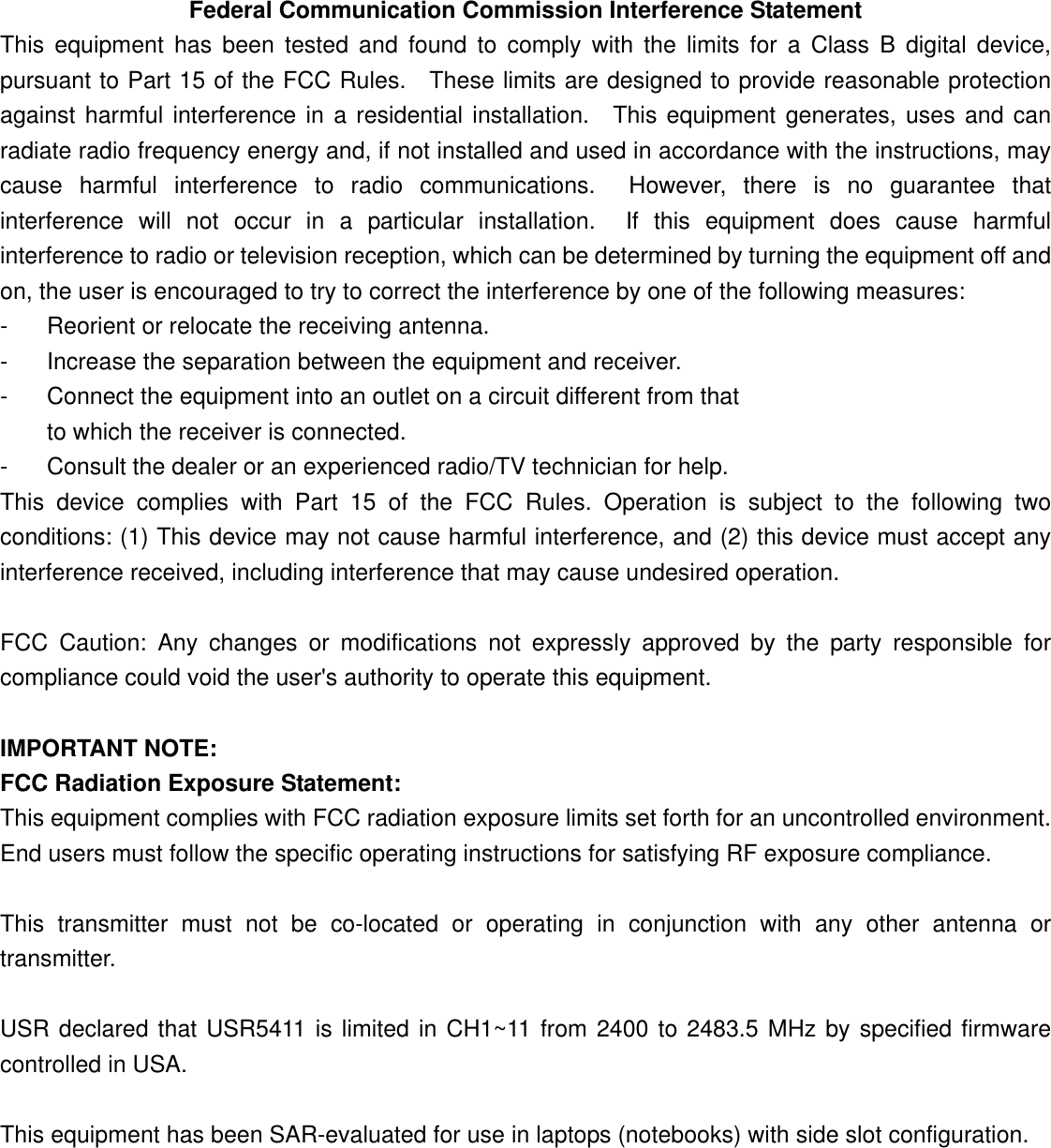  Federal Communication Commission Interference Statement This equipment has been tested and found to comply with the limits for a Class B digital device, pursuant to Part 15 of the FCC Rules.  These limits are designed to provide reasonable protection against harmful interference in a residential installation.  This equipment generates, uses and can radiate radio frequency energy and, if not installed and used in accordance with the instructions, may cause harmful interference to radio communications.  However, there is no guarantee that interference will not occur in a particular installation.  If this equipment does cause harmful interference to radio or television reception, which can be determined by turning the equipment off and on, the user is encouraged to try to correct the interference by one of the following measures: -  Reorient or relocate the receiving antenna. -  Increase the separation between the equipment and receiver. -  Connect the equipment into an outlet on a circuit different from that to which the receiver is connected. -  Consult the dealer or an experienced radio/TV technician for help. This device complies with Part 15 of the FCC Rules. Operation is subject to the following two conditions: (1) This device may not cause harmful interference, and (2) this device must accept any interference received, including interference that may cause undesired operation.  FCC Caution: Any changes or modifications not expressly approved by the party responsible for compliance could void the user&apos;s authority to operate this equipment.  IMPORTANT NOTE: FCC Radiation Exposure Statement: This equipment complies with FCC radiation exposure limits set forth for an uncontrolled environment. End users must follow the specific operating instructions for satisfying RF exposure compliance.  This transmitter must not be co-located or operating in conjunction with any other antenna or transmitter.  USR declared that USR5411 is limited in CH1~11 from 2400 to 2483.5 MHz by specified firmware controlled in USA.  This equipment has been SAR-evaluated for use in laptops (notebooks) with side slot configuration.      