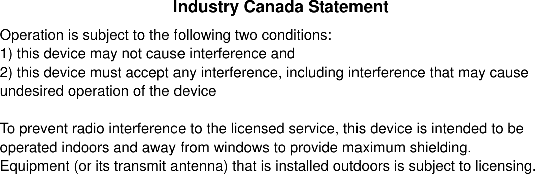 Industry Canada Statement Operation is subject to the following two conditions: 1) this device may not cause interference and 2) this device must accept any interference, including interference that may cause undesired operation of the device  To prevent radio interference to the licensed service, this device is intended to be operated indoors and away from windows to provide maximum shielding. Equipment (or its transmit antenna) that is installed outdoors is subject to licensing. 