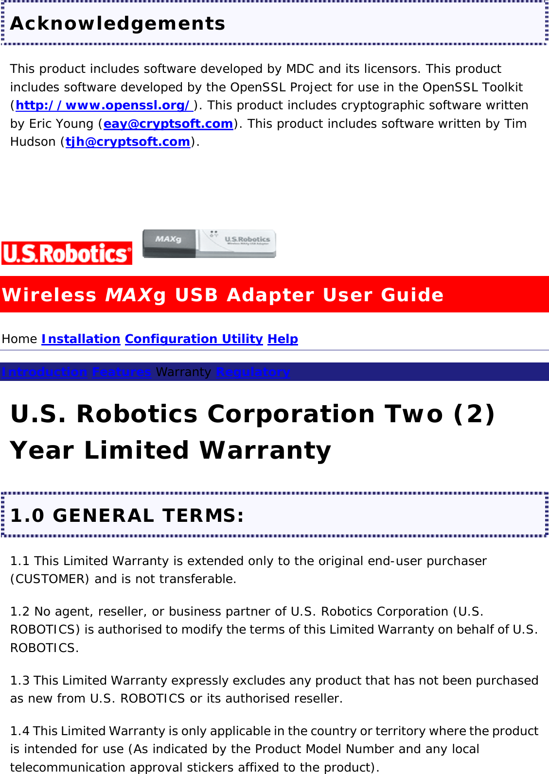 Acknowledgements This product includes software developed by MDC and its licensors. This product includes software developed by the OpenSSL Project for use in the OpenSSL Toolkit (http://www.openssl.org/). This product includes cryptographic software written by Eric Young (eay@cryptsoft.com). This product includes software written by Tim Hudson (tjh@cryptsoft.com).      Wireless MAXg USB Adapter User Guide Home Installation Configuration Utility Help  Introduction Features Warranty Regulatory  U.S. Robotics Corporation Two (2) Year Limited Warranty 1.0 GENERAL TERMS: 1.1 This Limited Warranty is extended only to the original end-user purchaser (CUSTOMER) and is not transferable. 1.2 No agent, reseller, or business partner of U.S. Robotics Corporation (U.S. ROBOTICS) is authorised to modify the terms of this Limited Warranty on behalf of U.S. ROBOTICS. 1.3 This Limited Warranty expressly excludes any product that has not been purchased as new from U.S. ROBOTICS or its authorised reseller. 1.4 This Limited Warranty is only applicable in the country or territory where the product is intended for use (As indicated by the Product Model Number and any local telecommunication approval stickers affixed to the product). 
