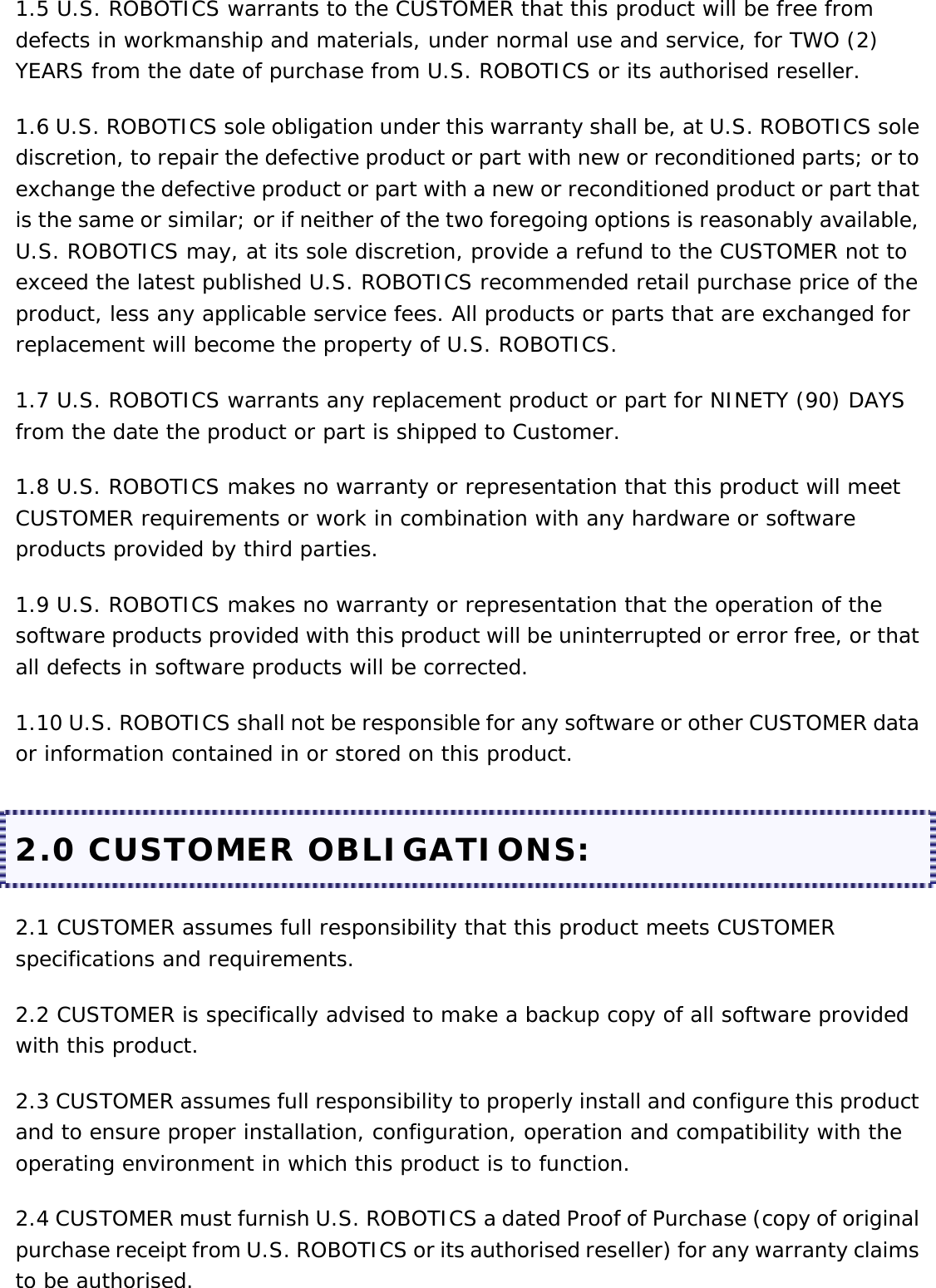 1.5 U.S. ROBOTICS warrants to the CUSTOMER that this product will be free from defects in workmanship and materials, under normal use and service, for TWO (2) YEARS from the date of purchase from U.S. ROBOTICS or its authorised reseller. 1.6 U.S. ROBOTICS sole obligation under this warranty shall be, at U.S. ROBOTICS sole discretion, to repair the defective product or part with new or reconditioned parts; or to exchange the defective product or part with a new or reconditioned product or part that is the same or similar; or if neither of the two foregoing options is reasonably available, U.S. ROBOTICS may, at its sole discretion, provide a refund to the CUSTOMER not to exceed the latest published U.S. ROBOTICS recommended retail purchase price of the product, less any applicable service fees. All products or parts that are exchanged for replacement will become the property of U.S. ROBOTICS. 1.7 U.S. ROBOTICS warrants any replacement product or part for NINETY (90) DAYS from the date the product or part is shipped to Customer. 1.8 U.S. ROBOTICS makes no warranty or representation that this product will meet CUSTOMER requirements or work in combination with any hardware or software products provided by third parties. 1.9 U.S. ROBOTICS makes no warranty or representation that the operation of the software products provided with this product will be uninterrupted or error free, or that all defects in software products will be corrected. 1.10 U.S. ROBOTICS shall not be responsible for any software or other CUSTOMER data or information contained in or stored on this product. 2.0 CUSTOMER OBLIGATIONS: 2.1 CUSTOMER assumes full responsibility that this product meets CUSTOMER specifications and requirements. 2.2 CUSTOMER is specifically advised to make a backup copy of all software provided with this product. 2.3 CUSTOMER assumes full responsibility to properly install and configure this product and to ensure proper installation, configuration, operation and compatibility with the operating environment in which this product is to function. 2.4 CUSTOMER must furnish U.S. ROBOTICS a dated Proof of Purchase (copy of original purchase receipt from U.S. ROBOTICS or its authorised reseller) for any warranty claims to be authorised. 