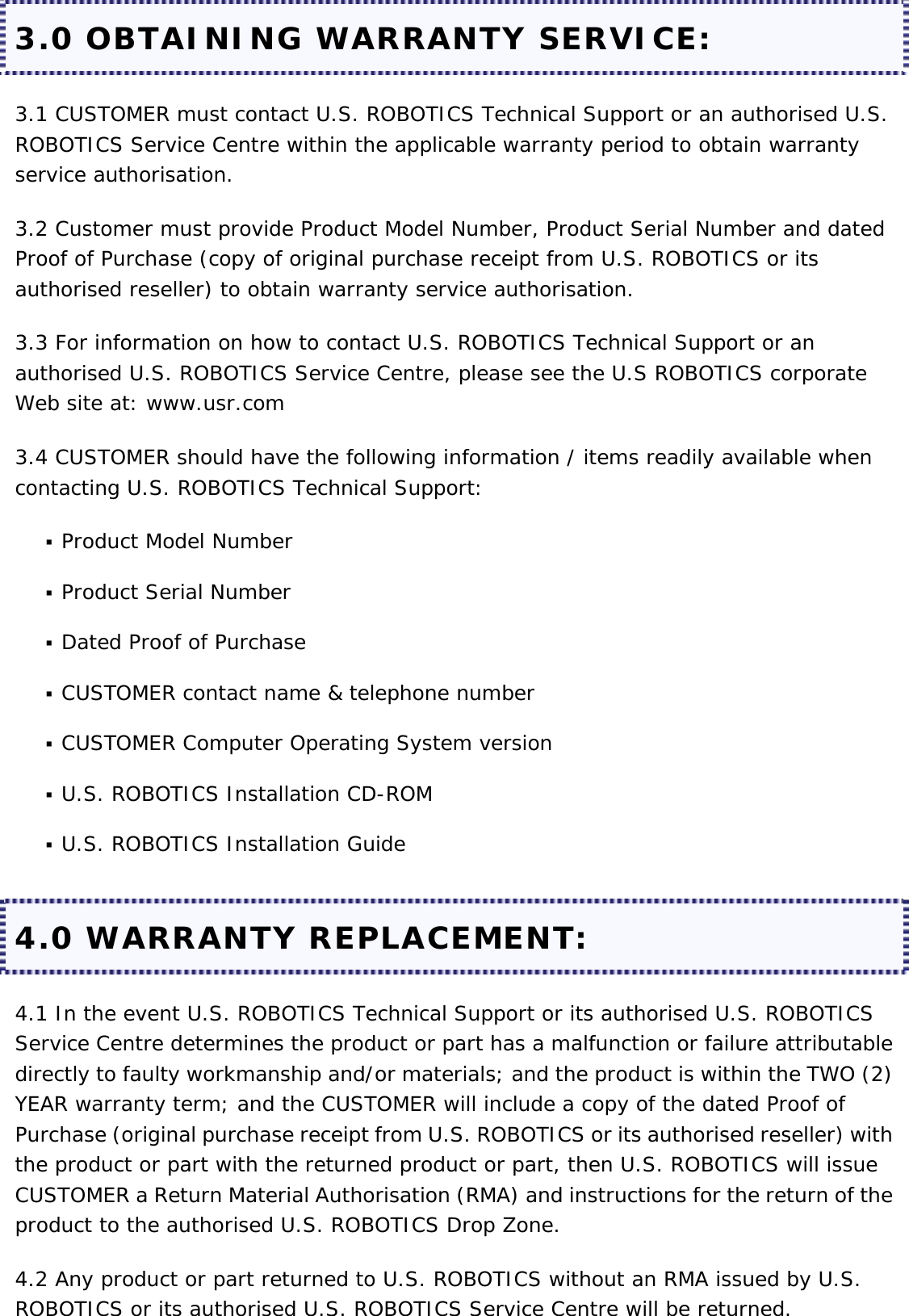 3.0 OBTAINING WARRANTY SERVICE: 3.1 CUSTOMER must contact U.S. ROBOTICS Technical Support or an authorised U.S. ROBOTICS Service Centre within the applicable warranty period to obtain warranty service authorisation. 3.2 Customer must provide Product Model Number, Product Serial Number and dated Proof of Purchase (copy of original purchase receipt from U.S. ROBOTICS or its authorised reseller) to obtain warranty service authorisation. 3.3 For information on how to contact U.S. ROBOTICS Technical Support or an authorised U.S. ROBOTICS Service Centre, please see the U.S ROBOTICS corporate Web site at: www.usr.com 3.4 CUSTOMER should have the following information / items readily available when contacting U.S. ROBOTICS Technical Support:  Product Model Number   Product Serial Number   Dated Proof of Purchase   CUSTOMER contact name &amp; telephone number   CUSTOMER Computer Operating System version   U.S. ROBOTICS Installation CD-ROM   U.S. ROBOTICS Installation Guide  4.0 WARRANTY REPLACEMENT: 4.1 In the event U.S. ROBOTICS Technical Support or its authorised U.S. ROBOTICS Service Centre determines the product or part has a malfunction or failure attributable directly to faulty workmanship and/or materials; and the product is within the TWO (2) YEAR warranty term; and the CUSTOMER will include a copy of the dated Proof of Purchase (original purchase receipt from U.S. ROBOTICS or its authorised reseller) with the product or part with the returned product or part, then U.S. ROBOTICS will issue CUSTOMER a Return Material Authorisation (RMA) and instructions for the return of the product to the authorised U.S. ROBOTICS Drop Zone. 4.2 Any product or part returned to U.S. ROBOTICS without an RMA issued by U.S. ROBOTICS or its authorised U.S. ROBOTICS Service Centre will be returned. 