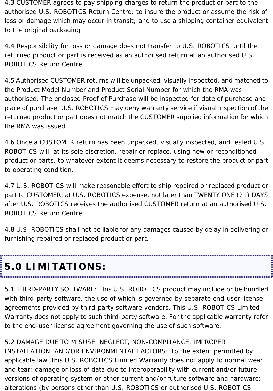 4.3 CUSTOMER agrees to pay shipping charges to return the product or part to the authorised U.S. ROBOTICS Return Centre; to insure the product or assume the risk of loss or damage which may occur in transit; and to use a shipping container equivalent to the original packaging. 4.4 Responsibility for loss or damage does not transfer to U.S. ROBOTICS until the returned product or part is received as an authorised return at an authorised U.S. ROBOTICS Return Centre. 4.5 Authorised CUSTOMER returns will be unpacked, visually inspected, and matched to the Product Model Number and Product Serial Number for which the RMA was authorised. The enclosed Proof of Purchase will be inspected for date of purchase and place of purchase. U.S. ROBOTICS may deny warranty service if visual inspection of the returned product or part does not match the CUSTOMER supplied information for which the RMA was issued. 4.6 Once a CUSTOMER return has been unpacked, visually inspected, and tested U.S. ROBOTICS will, at its sole discretion, repair or replace, using new or reconditioned product or parts, to whatever extent it deems necessary to restore the product or part to operating condition. 4.7 U.S. ROBOTICS will make reasonable effort to ship repaired or replaced product or part to CUSTOMER, at U.S. ROBOTICS expense, not later than TWENTY ONE (21) DAYS after U.S. ROBOTICS receives the authorised CUSTOMER return at an authorised U.S. ROBOTICS Return Centre. 4.8 U.S. ROBOTICS shall not be liable for any damages caused by delay in delivering or furnishing repaired or replaced product or part. 5.0 LIMITATIONS: 5.1 THIRD-PARTY SOFTWARE: This U.S. ROBOTICS product may include or be bundled with third-party software, the use of which is governed by separate end-user license agreements provided by third-party software vendors. This U.S. ROBOTICS Limited Warranty does not apply to such third-party software. For the applicable warranty refer to the end-user license agreement governing the use of such software. 5.2 DAMAGE DUE TO MISUSE, NEGLECT, NON-COMPLIANCE, IMPROPER INSTALLATION, AND/OR ENVIRONMENTAL FACTORS: To the extent permitted by applicable law, this U.S. ROBOTICS Limited Warranty does not apply to normal wear and tear; damage or loss of data due to interoperability with current and/or future versions of operating system or other current and/or future software and hardware; alterations (by persons other than U.S. ROBOTICS or authorised U.S. ROBOTICS 