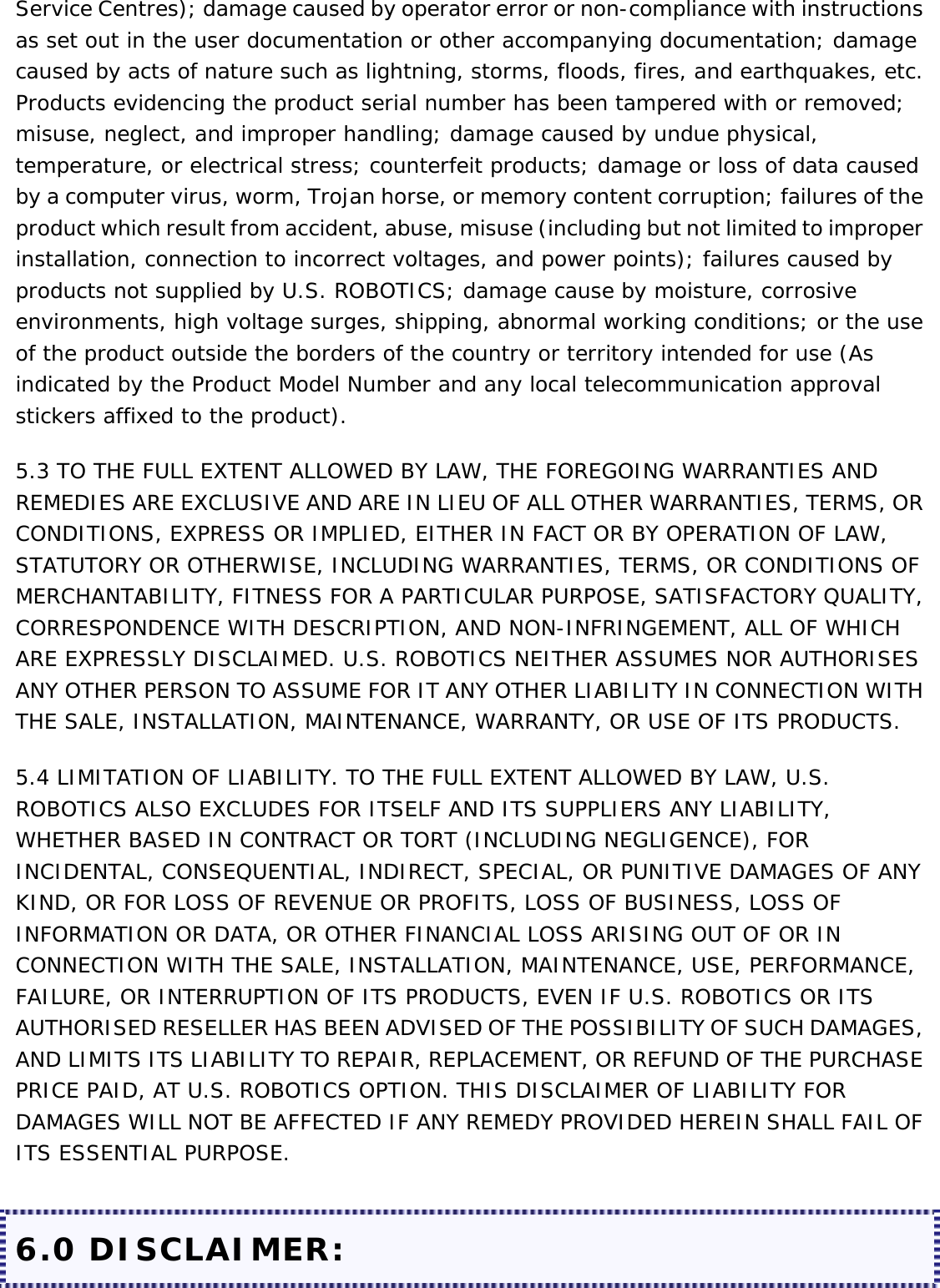 Service Centres); damage caused by operator error or non-compliance with instructions as set out in the user documentation or other accompanying documentation; damage caused by acts of nature such as lightning, storms, floods, fires, and earthquakes, etc. Products evidencing the product serial number has been tampered with or removed; misuse, neglect, and improper handling; damage caused by undue physical, temperature, or electrical stress; counterfeit products; damage or loss of data caused by a computer virus, worm, Trojan horse, or memory content corruption; failures of the product which result from accident, abuse, misuse (including but not limited to improper installation, connection to incorrect voltages, and power points); failures caused by products not supplied by U.S. ROBOTICS; damage cause by moisture, corrosive environments, high voltage surges, shipping, abnormal working conditions; or the use of the product outside the borders of the country or territory intended for use (As indicated by the Product Model Number and any local telecommunication approval stickers affixed to the product). 5.3 TO THE FULL EXTENT ALLOWED BY LAW, THE FOREGOING WARRANTIES AND REMEDIES ARE EXCLUSIVE AND ARE IN LIEU OF ALL OTHER WARRANTIES, TERMS, OR CONDITIONS, EXPRESS OR IMPLIED, EITHER IN FACT OR BY OPERATION OF LAW, STATUTORY OR OTHERWISE, INCLUDING WARRANTIES, TERMS, OR CONDITIONS OF MERCHANTABILITY, FITNESS FOR A PARTICULAR PURPOSE, SATISFACTORY QUALITY, CORRESPONDENCE WITH DESCRIPTION, AND NON-INFRINGEMENT, ALL OF WHICH ARE EXPRESSLY DISCLAIMED. U.S. ROBOTICS NEITHER ASSUMES NOR AUTHORISES ANY OTHER PERSON TO ASSUME FOR IT ANY OTHER LIABILITY IN CONNECTION WITH THE SALE, INSTALLATION, MAINTENANCE, WARRANTY, OR USE OF ITS PRODUCTS. 5.4 LIMITATION OF LIABILITY. TO THE FULL EXTENT ALLOWED BY LAW, U.S. ROBOTICS ALSO EXCLUDES FOR ITSELF AND ITS SUPPLIERS ANY LIABILITY, WHETHER BASED IN CONTRACT OR TORT (INCLUDING NEGLIGENCE), FOR INCIDENTAL, CONSEQUENTIAL, INDIRECT, SPECIAL, OR PUNITIVE DAMAGES OF ANY KIND, OR FOR LOSS OF REVENUE OR PROFITS, LOSS OF BUSINESS, LOSS OF INFORMATION OR DATA, OR OTHER FINANCIAL LOSS ARISING OUT OF OR IN CONNECTION WITH THE SALE, INSTALLATION, MAINTENANCE, USE, PERFORMANCE, FAILURE, OR INTERRUPTION OF ITS PRODUCTS, EVEN IF U.S. ROBOTICS OR ITS AUTHORISED RESELLER HAS BEEN ADVISED OF THE POSSIBILITY OF SUCH DAMAGES, AND LIMITS ITS LIABILITY TO REPAIR, REPLACEMENT, OR REFUND OF THE PURCHASE PRICE PAID, AT U.S. ROBOTICS OPTION. THIS DISCLAIMER OF LIABILITY FOR DAMAGES WILL NOT BE AFFECTED IF ANY REMEDY PROVIDED HEREIN SHALL FAIL OF ITS ESSENTIAL PURPOSE. 6.0 DISCLAIMER: 
