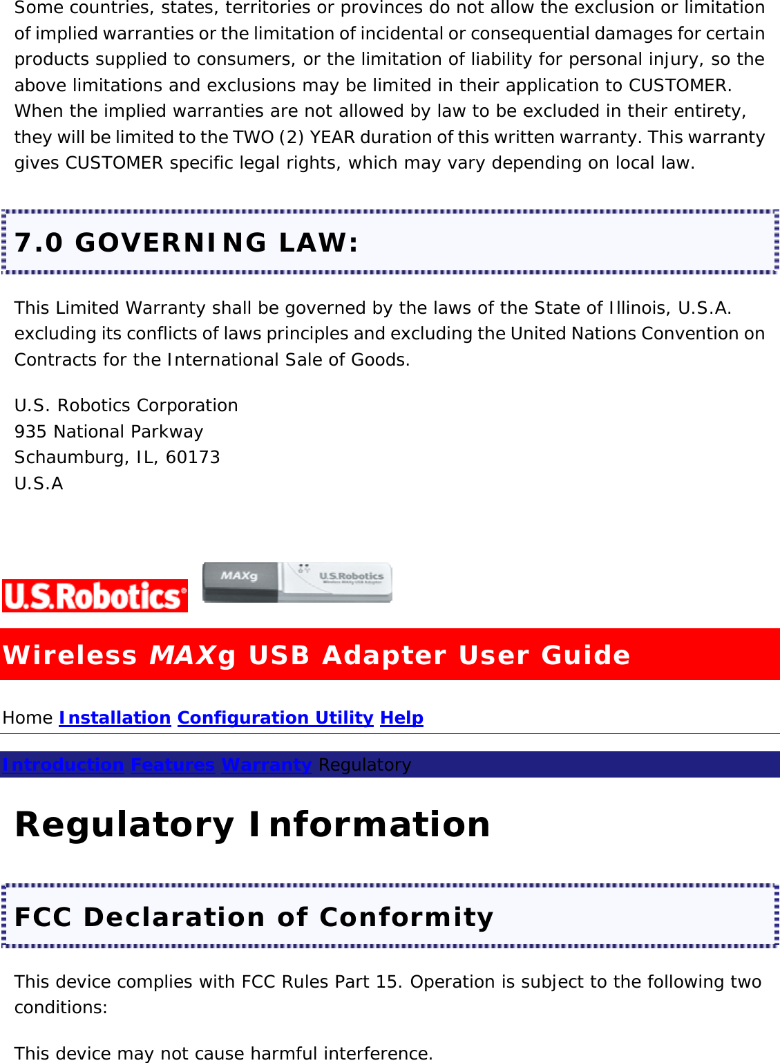 Some countries, states, territories or provinces do not allow the exclusion or limitation of implied warranties or the limitation of incidental or consequential damages for certain products supplied to consumers, or the limitation of liability for personal injury, so the above limitations and exclusions may be limited in their application to CUSTOMER. When the implied warranties are not allowed by law to be excluded in their entirety, they will be limited to the TWO (2) YEAR duration of this written warranty. This warranty gives CUSTOMER specific legal rights, which may vary depending on local law. 7.0 GOVERNING LAW: This Limited Warranty shall be governed by the laws of the State of Illinois, U.S.A. excluding its conflicts of laws principles and excluding the United Nations Convention on Contracts for the International Sale of Goods. U.S. Robotics Corporation 935 National Parkway Schaumburg, IL, 60173 U.S.A   Wireless MAXg USB Adapter User Guide Home Installation Configuration Utility Help  Introduction Features Warranty Regulatory  Regulatory Information FCC Declaration of Conformity This device complies with FCC Rules Part 15. Operation is subject to the following two conditions: This device may not cause harmful interference. 