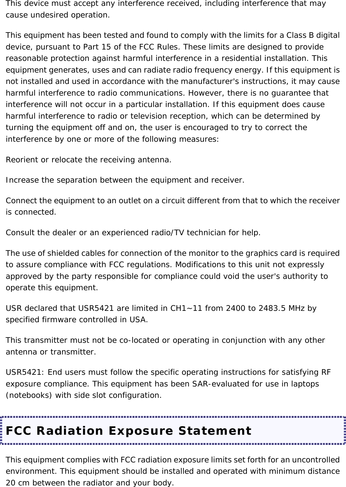 This device must accept any interference received, including interference that may cause undesired operation. This equipment has been tested and found to comply with the limits for a Class B digital device, pursuant to Part 15 of the FCC Rules. These limits are designed to provide reasonable protection against harmful interference in a residential installation. This equipment generates, uses and can radiate radio frequency energy. If this equipment is not installed and used in accordance with the manufacturer&apos;s instructions, it may cause harmful interference to radio communications. However, there is no guarantee that interference will not occur in a particular installation. If this equipment does cause harmful interference to radio or television reception, which can be determined by turning the equipment off and on, the user is encouraged to try to correct the interference by one or more of the following measures: Reorient or relocate the receiving antenna. Increase the separation between the equipment and receiver. Connect the equipment to an outlet on a circuit different from that to which the receiver is connected. Consult the dealer or an experienced radio/TV technician for help. The use of shielded cables for connection of the monitor to the graphics card is required to assure compliance with FCC regulations. Modifications to this unit not expressly approved by the party responsible for compliance could void the user&apos;s authority to operate this equipment. USR declared that USR5421 are limited in CH1~11 from 2400 to 2483.5 MHz by specified firmware controlled in USA. This transmitter must not be co-located or operating in conjunction with any other antenna or transmitter. USR5421: End users must follow the specific operating instructions for satisfying RF exposure compliance. This equipment has been SAR-evaluated for use in laptops (notebooks) with side slot configuration. FCC Radiation Exposure Statement This equipment complies with FCC radiation exposure limits set forth for an uncontrolled environment. This equipment should be installed and operated with minimum distance 20 cm between the radiator and your body. 