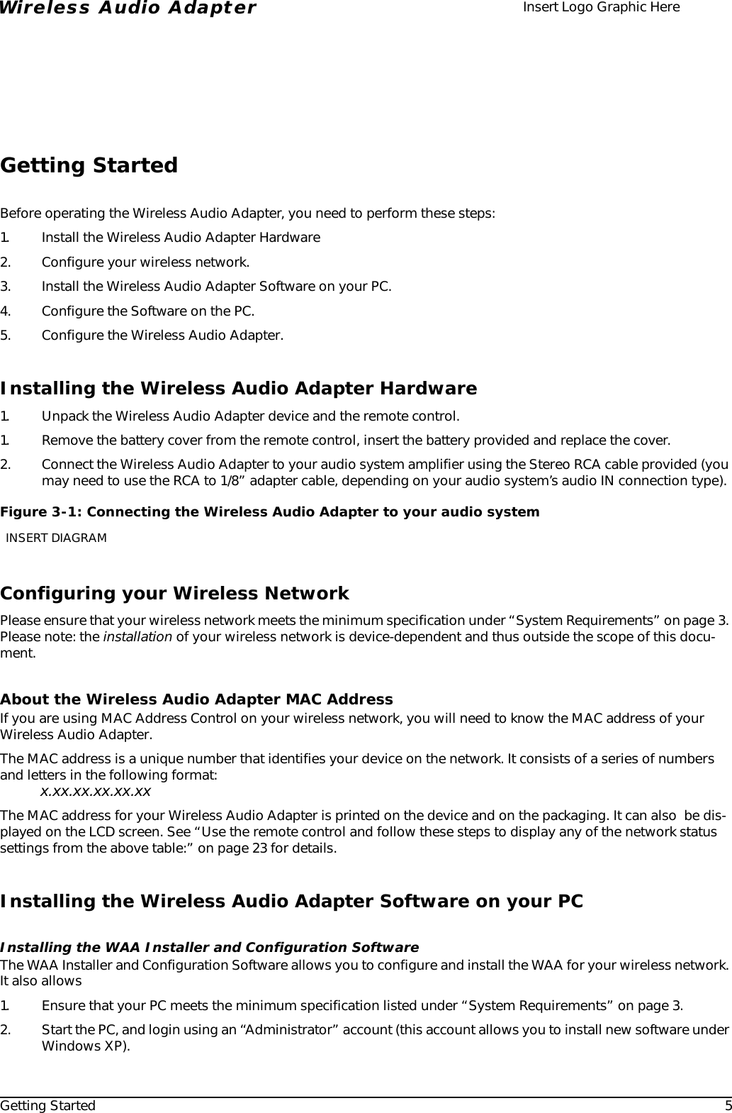 Getting Started 5Wireless Audio Adapter Insert Logo Graphic HereGetting StartedBefore operating the Wireless Audio Adapter, you need to perform these steps:1. Install the Wireless Audio Adapter Hardware2. Configure your wireless network.3. Install the Wireless Audio Adapter Software on your PC.4. Configure the Software on the PC.5. Configure the Wireless Audio Adapter.Installing the Wireless Audio Adapter Hardware1. Unpack the Wireless Audio Adapter device and the remote control.1. Remove the battery cover from the remote control, insert the battery provided and replace the cover. 2. Connect the Wireless Audio Adapter to your audio system amplifier using the Stereo RCA cable provided (you may need to use the RCA to 1/8” adapter cable, depending on your audio system’s audio IN connection type). Configuring your Wireless NetworkPlease ensure that your wireless network meets the minimum specification under “System Requirements” on page 3. Please note: the installation of your wireless network is device-dependent and thus outside the scope of this docu-ment.About the Wireless Audio Adapter MAC AddressIf you are using MAC Address Control on your wireless network, you will need to know the MAC address of your Wireless Audio Adapter. The MAC address is a unique number that identifies your device on the network. It consists of a series of numbers and letters in the following format:x.xx.xx.xx.xx.xxThe MAC address for your Wireless Audio Adapter is printed on the device and on the packaging. It can also  be dis-played on the LCD screen. See “Use the remote control and follow these steps to display any of the network status settings from the above table:” on page 23 for details.Installing the Wireless Audio Adapter Software on your PCInstalling the WAA Installer and Configuration SoftwareThe WAA Installer and Configuration Software allows you to configure and install the WAA for your wireless network. It also allows1. Ensure that your PC meets the minimum specification listed under “System Requirements” on page 3.2. Start the PC, and login using an “Administrator” account (this account allows you to install new software under Windows XP).Figure 3-1: Connecting the Wireless Audio Adapter to your audio systemINSERT DIAGRAM