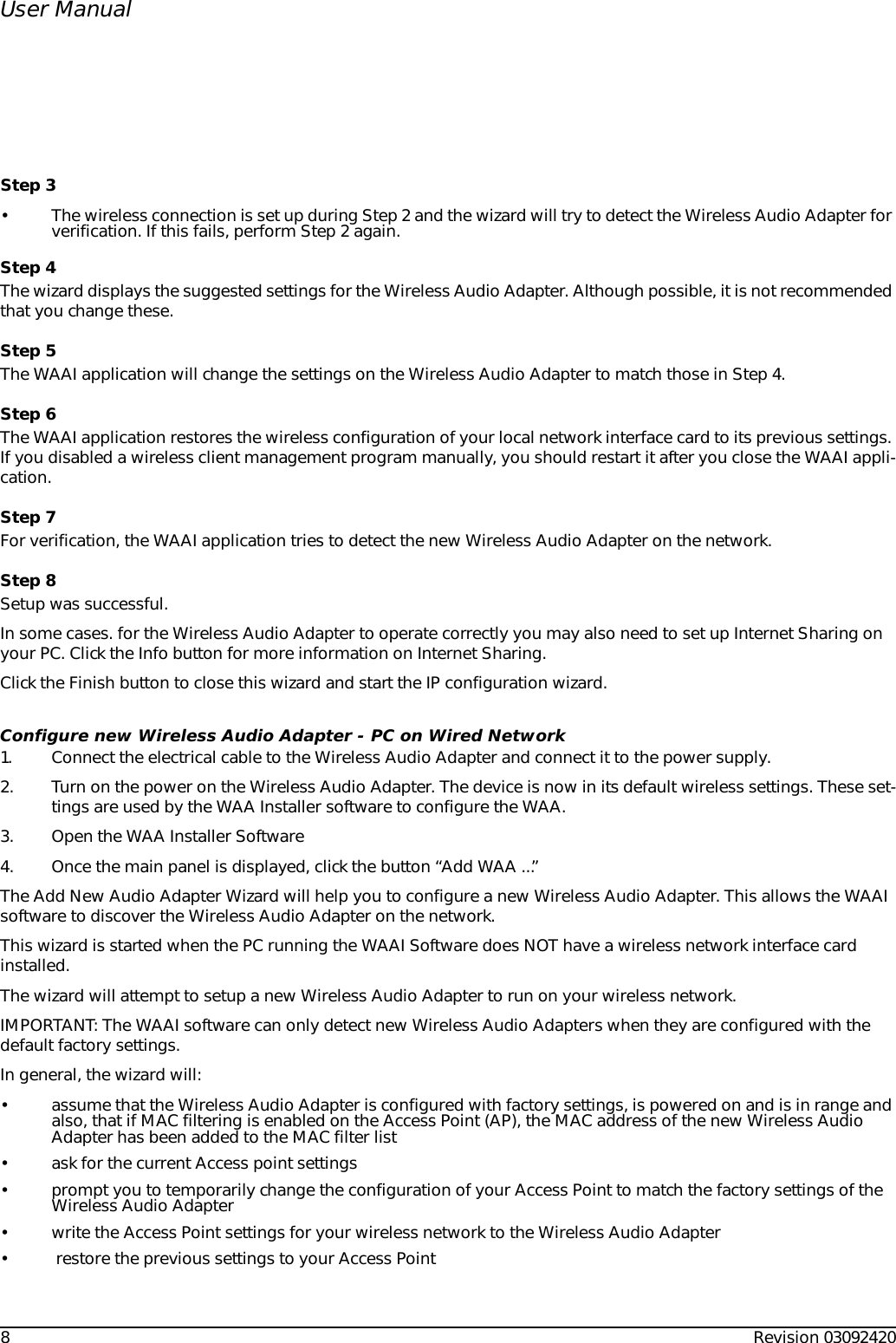 8Revision 03092420User ManualStep 3• The wireless connection is set up during Step 2 and the wizard will try to detect the Wireless Audio Adapter for verification. If this fails, perform Step 2 again.Step 4The wizard displays the suggested settings for the Wireless Audio Adapter. Although possible, it is not recommended that you change these.Step 5The WAAI application will change the settings on the Wireless Audio Adapter to match those in Step 4.Step 6The WAAI application restores the wireless configuration of your local network interface card to its previous settings. If you disabled a wireless client management program manually, you should restart it after you close the WAAI appli-cation.Step 7For verification, the WAAI application tries to detect the new Wireless Audio Adapter on the network.Step 8Setup was successful.In some cases. for the Wireless Audio Adapter to operate correctly you may also need to set up Internet Sharing on your PC. Click the Info button for more information on Internet Sharing.Click the Finish button to close this wizard and start the IP configuration wizard.Configure new Wireless Audio Adapter - PC on Wired Network1. Connect the electrical cable to the Wireless Audio Adapter and connect it to the power supply.2. Turn on the power on the Wireless Audio Adapter. The device is now in its default wireless settings. These set-tings are used by the WAA Installer software to configure the WAA. 3. Open the WAA Installer Software4. Once the main panel is displayed, click the button “Add WAA ...”The Add New Audio Adapter Wizard will help you to configure a new Wireless Audio Adapter. This allows the WAAI software to discover the Wireless Audio Adapter on the network.This wizard is started when the PC running the WAAI Software does NOT have a wireless network interface card installed.The wizard will attempt to setup a new Wireless Audio Adapter to run on your wireless network.IMPORTANT: The WAAI software can only detect new Wireless Audio Adapters when they are configured with the default factory settings.In general, the wizard will:• assume that the Wireless Audio Adapter is configured with factory settings, is powered on and is in range and also, that if MAC filtering is enabled on the Access Point (AP), the MAC address of the new Wireless Audio Adapter has been added to the MAC filter list• ask for the current Access point settings• prompt you to temporarily change the configuration of your Access Point to match the factory settings of the Wireless Audio Adapter• write the Access Point settings for your wireless network to the Wireless Audio Adapter•  restore the previous settings to your Access Point 