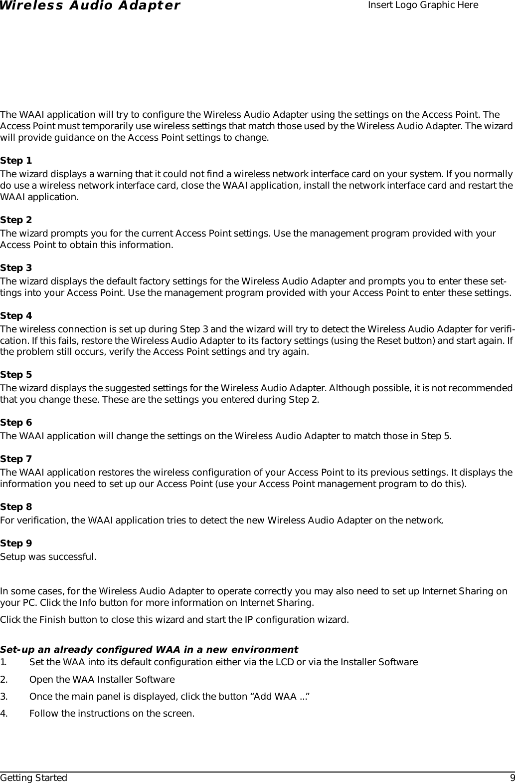 Getting Started 9Wireless Audio Adapter Insert Logo Graphic HereThe WAAI application will try to configure the Wireless Audio Adapter using the settings on the Access Point. The Access Point must temporarily use wireless settings that match those used by the Wireless Audio Adapter. The wizard will provide guidance on the Access Point settings to change.Step 1The wizard displays a warning that it could not find a wireless network interface card on your system. If you normally do use a wireless network interface card, close the WAAI application, install the network interface card and restart the WAAI application.Step 2The wizard prompts you for the current Access Point settings. Use the management program provided with your Access Point to obtain this information.Step 3The wizard displays the default factory settings for the Wireless Audio Adapter and prompts you to enter these set-tings into your Access Point. Use the management program provided with your Access Point to enter these settings.Step 4The wireless connection is set up during Step 3 and the wizard will try to detect the Wireless Audio Adapter for verifi-cation. If this fails, restore the Wireless Audio Adapter to its factory settings (using the Reset button) and start again. If the problem still occurs, verify the Access Point settings and try again.Step 5The wizard displays the suggested settings for the Wireless Audio Adapter. Although possible, it is not recommended that you change these. These are the settings you entered during Step 2.Step 6The WAAI application will change the settings on the Wireless Audio Adapter to match those in Step 5.Step 7The WAAI application restores the wireless configuration of your Access Point to its previous settings. It displays the information you need to set up our Access Point (use your Access Point management program to do this).Step 8For verification, the WAAI application tries to detect the new Wireless Audio Adapter on the network.Step 9Setup was successful.In some cases, for the Wireless Audio Adapter to operate correctly you may also need to set up Internet Sharing on your PC. Click the Info button for more information on Internet Sharing.Click the Finish button to close this wizard and start the IP configuration wizard.Set-up an already configured WAA in a new environment1. Set the WAA into its default configuration either via the LCD or via the Installer Software2. Open the WAA Installer Software3. Once the main panel is displayed, click the button “Add WAA ...”4. Follow the instructions on the screen.
