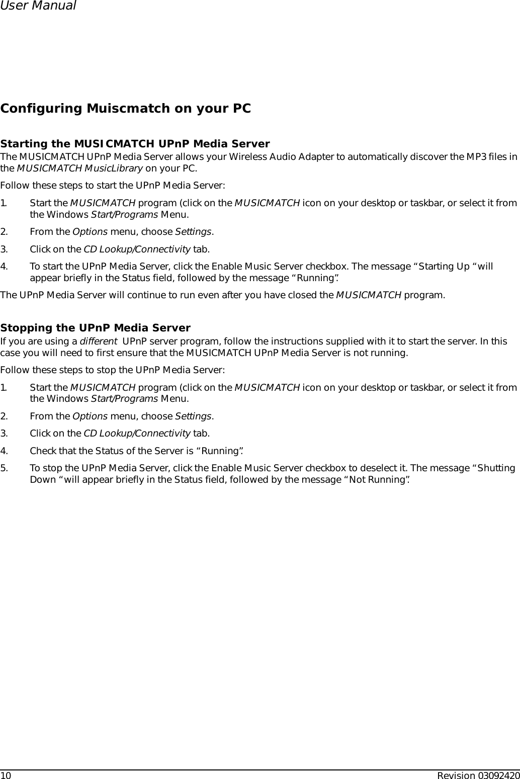 10 Revision 03092420User ManualConfiguring Muiscmatch on your PCStarting the MUSICMATCH UPnP Media ServerThe MUSICMATCH UPnP Media Server allows your Wireless Audio Adapter to automatically discover the MP3 files in the MUSICMATCH MusicLibrary on your PC.Follow these steps to start the UPnP Media Server:1. Start the MUSICMATCH program (click on the MUSICMATCH icon on your desktop or taskbar, or select it from the Windows Start/Programs Menu.2. From the Options menu, choose Settings.3. Click on the CD Lookup/Connectivity tab.4. To start the UPnP Media Server, click the Enable Music Server checkbox. The message “Starting Up “will appear briefly in the Status field, followed by the message “Running”.The UPnP Media Server will continue to run even after you have closed the MUSICMATCH program.Stopping the UPnP Media ServerIf you are using a different  UPnP server program, follow the instructions supplied with it to start the server. In this case you will need to first ensure that the MUSICMATCH UPnP Media Server is not running.Follow these steps to stop the UPnP Media Server:1. Start the MUSICMATCH program (click on the MUSICMATCH icon on your desktop or taskbar, or select it from the Windows Start/Programs Menu.2. From the Options menu, choose Settings.3. Click on the CD Lookup/Connectivity tab.4. Check that the Status of the Server is “Running”.5. To stop the UPnP Media Server, click the Enable Music Server checkbox to deselect it. The message “Shutting Down “will appear briefly in the Status field, followed by the message “Not Running”.