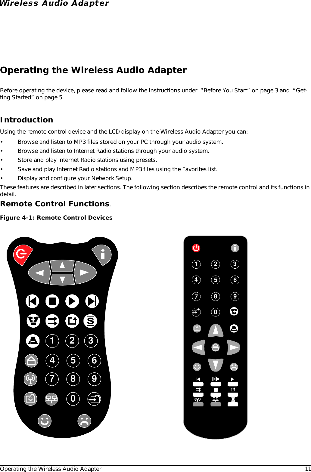 Operating the Wireless Audio Adapter 11Wireless Audio AdapterOperating the Wireless Audio AdapterBefore operating the device, please read and follow the instructions under  “Before You Start” on page 3 and  “Get-ting Started” on page 5.IntroductionUsing the remote control device and the LCD display on the Wireless Audio Adapter you can:• Browse and listen to MP3 files stored on your PC through your audio system.• Browse and listen to Internet Radio stations through your audio system.• Store and play Internet Radio stations using presets.• Save and play Internet Radio stations and MP3 files using the Favorites list.• Display and configure your Network Setup.These features are described in later sections. The following section describes the remote control and its functions in detail.Remote Control Functions. Figure 4-1: Remote Control Devices1 2 345609878901234567